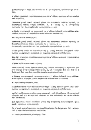 7
quam: επίρρημα = παρά (εδώ εισάγει τον β΄ όρο σύγκρισης, ομοιόπτωτα με τον α΄
όρο).
proditor: ονομαστική ενικού του ουσιαστικού της γ΄ κλίσης, αρσενικού γένους proditor
-oris = προδότης.
communis: γενική ενικού, θηλυκού γένους του τριτοκλίτου επιθέτου (τριγενές και
δικατάληκτο) θετικού βαθμού communis, -is, -e = κοινός, -ή, -ό. (συγκριτικός:
communior –ior, -ius, υπερθετικός: communissimus -a -um).
utilitatis: γενική ενικού του ουσιαστικού της γ΄ κλίσης, θηλυκού γένους utilitas -atis =
ωφέλεια, ευημερία. (Γενική πληθυντικού = utilitatum & utilitatium).
aut: διαζευκτικός σύνδεσμος = ή.
communis: γενική ενικού, θηλυκού γένους του τριτοκλίτου επιθέτου (τριγενές και
δικατάληκτο) θετικού βαθμού communis, -is, -e = κοινός, -ή, -ό.
(συγκριτικός: communior, -ior, -ius, υπερθετικός: communissimus, -a, -um).
salutis: γενική ενικού του ουσιαστικού της γ΄ κλίσης, θηλυκού γένους salus -utis =
σωτηρία (ως αφηρημένο ουσιαστικό δεν σχηματίζει κατά κανόνα πληθυντικό).
desertor: ονομαστική ενικού του ουσιαστικού της γ΄ κλίσης, αρσενικού γένους desertor
-oris = λιποτάκτης.
propter: πρόθεση + αιτιατική = εξαιτίας.
suam: αιτιατική ενικού, θηλυκού γένους της κτητικής αντωνυμίας γ΄ προσώπου (για
έναν κτήτορά ή για πολλούς κτήτορες)suus, -a, -um = δικός του, δική του, δικό του &
δικός τους, δική τους, δικό τους. Εδώ αναφέρεται σε έναν κτήτορα.
utilitatem: αιτιατική ενικού του ουσιαστικού της γ΄ κλίσης, θηλυκού γένους utilitas -
atis = ωφέλεια, ευημερία. (Γενική πληθυντικού = utilitatum & utilitatium).
et: συμπλεκτικός σύνδεσμος = και.
salutem: αιτιατική ενικού του ουσιαστικού της γ΄ κλίσης, θηλυκού γένους salus -utis =
σωτηρία (ως αφηρημένο ουσιαστικό δεν σχηματίζει κατά κανόνα πληθυντικό).
ex (ή e): πρόθεση που συντάσσεται με αφαιρετική = από. (Η πρόθεση e τίθεται πριν από
σύμφωνο, ενώ η ex και πριν από σύμφωνο και πριν από φωνήεν και σχεδόν πάντοτε
πριν από το quo).
quo: αφαιρετική ενικού ουδετέρου γένους της αναφορικής αντωνυμίας qui, quae,
quod = ο οποίος, η οποία, το οποίο.
fit: γ΄ ενικό οριστικής ενεστώτα του ανωμάλου ρήματος fio, factus sum, fieri = γίνομαι.
Εδώ το ρήμα fit είναι απρόσωπο = συμβαίνει.
ut: εδώ συμπερασματικός σύνδεσμος = ώστε.
 