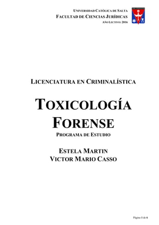 UNIVERSIDAD CATÓLICA DE SALTA
FACULTAD DE CIENCIAS JURÍDICAS
AÑO LECTIVO: 2016
Página 1 de 6
LICENCIATURA EN CRIMINALÍSTICA
TOXICOLOGÍA
FORENSE
PROGRAMA DE ESTUDIO
ESTELA MARTIN
VICTOR MARIO CASSO
 