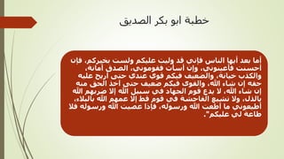 ‫الصديق‬ ‫بكر‬ ‫ابو‬ ‫خطبة‬
‫فإن‬ ،‫بخيركم‬ ‫ولست‬ ‫عليكم‬ ‫وليت‬ ‫قد‬ ‫فإني‬ ‫الناس‬ ‫أيها‬ ‫بعد‬ ‫أما‬
،‫أمانة‬ ‫الصدق‬ ،‫فقوموني‬ ‫أسأت‬ ‫وإن‬ ،‫فأعينوني‬ ‫أحسنت‬
‫عليه‬ ‫أريح‬ ‫حتى‬ ‫عندي‬ ‫قوي‬ ‫فيكم‬ ‫والضعيف‬ ،‫خيانة‬ ‫والكذب‬
‫منه‬ ‫الحق‬ ‫آخذ‬ ‫حتى‬ ‫ضعيف‬ ‫فيكم‬ ‫والقوى‬ ،‫هللا‬ ‫شاء‬ ‫إن‬ ‫حقه‬
‫هللا‬ ‫ضربهم‬ ‫إال‬ ‫هللا‬ ‫سبيل‬ ‫في‬ ‫الجهاد‬ ‫قوم‬ ‫يدع‬ ‫ال‬ ،‫هللا‬ ‫شاء‬ ‫إن‬
،‫بالبالء‬ ‫هللا‬ ‫عمهم‬ ‫إال‬ ‫قط‬ ‫قوم‬ ‫في‬ ‫الفاحشة‬ ‫تشيع‬ ‫وال‬ ،‫بالذل‬
‫فال‬ ‫ورسوله‬ ‫هللا‬ ‫عصيت‬ ‫فإذا‬ ،‫ورسوله‬ ‫هللا‬ ‫أطعت‬ ‫ما‬ ‫أطيعوني‬
‫عليكم‬ ‫لي‬ ‫طاعة‬."
 