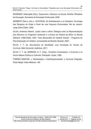 44
SILVA, Francisco Thiago. Currículo e Diversidade: Propostas para uma Educação Antirracista nos
Anos Iniciais.

MUNANGA, Kabengele (Org.). Superando o Racismo na Escola. Brasília: Ministério
da Educação, Secretaria de Educação Continuada, 2008.

NORBERT Elias e John L. SCOTSON. Os Estabelecidos e os Outsiders: Sociologia
das Relações de Poder a Partir de uma Pequena Comunidade. Rio de Janeiro:
Jorge Zahar Editor, 2000.

OLIVA, Anderson Ribeiro. Lições sobre a áfrica: Diálogos entre as Representações
dos Africanos no Imaginário Ocidental e o Ensino da História da África no Mundo
Atlântico (1990-2005), 2007. Tese (Doutorado em História Social) – Programa de
Pós-Graduação em História, Universidade de Brasília: Brasília, 2007..

SILVA, T. T. da. Documentos de Identidade: uma Introdução às Teorias do
Currículo. Belo Horizonte: Autêntica, 2011.

SILVA, T. T. da; MOREIRA, A. F. (Org.). Territórios Contestados: o Currículo e os
Novos Mapas Políticos e Culturais. Petrópolis: Vozes, 1995.

TORRES SANTOM, J. Globalização e Interdisciplinaridade: o Currículo Integrado.
Porto Alegre: Artes Médicas, 199




   Revista Brasileira de Educação e Cultura – ISSN 2237-3098     Número IV       Trabalho 03
           Centro de Ensino Superior de São Gotardo             Jul-dez 2011    Páginas 34-44
 http://www.periodicos.cesg.edu.br/index.php/educacaoecultura     periodicoscesg@gmail.com
 