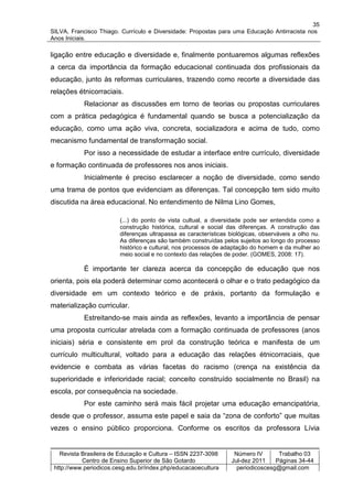 35
SILVA, Francisco Thiago. Currículo e Diversidade: Propostas para uma Educação Antirracista nos
Anos Iniciais.

ligação entre educação e diversidade e, finalmente pontuaremos algumas reflexões
a cerca da importância da formação educacional continuada dos profissionais da
educação, junto às reformas curriculares, trazendo como recorte a diversidade das
relações étnicorraciais.
           Relacionar as discussões em torno de teorias ou propostas curriculares
com a prática pedagógica é fundamental quando se busca a potencialização da
educação, como uma ação viva, concreta, socializadora e acima de tudo, como
mecanismo fundamental de transformação social.
           Por isso a necessidade de estudar a interface entre currículo, diversidade
e formação continuada de professores nos anos iniciais.
           Inicialmente é preciso esclarecer a noção de diversidade, como sendo
uma trama de pontos que evidenciam as diferenças. Tal concepção tem sido muito
discutida na área educacional. No entendimento de Nilma Lino Gomes,

                         (...) do ponto de vista cultual, a diversidade pode ser entendida como a
                         construção histórica, cultural e social das diferenças. A construção das
                         diferenças ultrapassa as características biológicas, observáveis a olho nu.
                         As diferenças são também construídas pelos sujeitos ao longo do processo
                         histórico e cultural, nos processos de adaptação do homem e da mulher ao
                         meio social e no contexto das relações de poder. (GOMES, 2008: 17).

           É importante ter clareza acerca da concepção de educação que nos
orienta, pois ela poderá determinar como acontecerá o olhar e o trato pedagógico da
diversidade em um contexto teórico e de práxis, portanto da formulação e
materialização curricular.
           Estreitando-se mais ainda as reflexões, levanto a importância de pensar
uma proposta curricular atrelada com a formação continuada de professores (anos
iniciais) séria e consistente em prol da construção teórica e manifesta de um
currículo multicultural, voltado para a educação das relações étnicorraciais, que
evidencie e combata as várias facetas do racismo (crença na existência da
superioridade e inferioridade racial; conceito construído socialmente no Brasil) na
escola, por consequência na sociedade.
           Por este caminho será mais fácil projetar uma educação emancipatória,
desde que o professor, assuma este papel e saia da “zona de conforto” que muitas
vezes o ensino público proporciona. Conforme os escritos da professora Lívia


   Revista Brasileira de Educação e Cultura – ISSN 2237-3098       Número IV       Trabalho 03
           Centro de Ensino Superior de São Gotardo               Jul-dez 2011    Páginas 34-44
 http://www.periodicos.cesg.edu.br/index.php/educacaoecultura       periodicoscesg@gmail.com
 