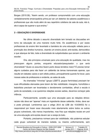 36
SILVA, Francisco Thiago. Currículo e Diversidade: Propostas para uma Educação Antirracista nos
Anos Iniciais.

Borges (2010:36), “Assim sendo, um professor comprometido com uma educação
verdadeiramente emancipatória prima por ser um detentor de saberes acadêmicos e
profissionais que vão muito além do seu repertório cotidiano de sala de aula, isto é,
ele é capaz de superar o que ensina.”


2 – EDUCAÇÃO E DIVERSIDADE


            Na última década o assunto diversidade tem tomado as discussões em
torno da educação de uma maneira muito forte. Os acadêmicos e por vezes
profissionais do ensino têm levantado a bandeira de uma educação voltada para a
promoção dos direitos humanos, visando um ensino plural, anti-racista, democrático
e que abarque de fato, toda a diversidade de subjetividades que cercam o ambiente
escolar.
            Ora, são princípios universais para uma educação de qualidade, mas me
preocupam      alguns     pontos,    enquanto      educador/pesquisador:      o   que    seria
diversidade? Quais os assuntos fazem parte dessa temática maior? É preciso tomar
alguns cuidados para não fazer um caldeirão de temas transversais apenas, que
resulte em debates vazios e sem efeito prático, principalmente quando for levar, para
nossas salas de professores e evidente, as salas de aula.
            As chamadas “minorias” (grupo LGBT’S, grupos feministas) precisam ter
suas dificuldades elencadas para terem de fato visibilidade: misoginia, homofobia e
lesbofobia precisam ser levantadas e devidamente combatidas, afinal a escola é
parte da sociedade, e se queremos relações sociais sadias, devemos começar pela
infância.
            Particularmente, acredito que uma educação para as relações étnico-
raciais não deve ser “apenas” mais um ingrediente desse caldeirão. Antes, deve ser
o prato principal. Lembremos que o artigo 26-A da LDB (lei 10.639/03) foi o
responsável por trazer essa discussão mais abertamente sobre todos os outros
grupos vulneráveis, não menos importantes, mas friso que relações raciais em prol
de uma educação anti-racista devem ser a cereja do bolo.
            Portanto, precisamos nomear para dar visibilidade, não podemos estudar
cada grupo vulnerável de maneira isolada, ou mesmo uniformemente, sem

   Revista Brasileira de Educação e Cultura – ISSN 2237-3098     Número IV       Trabalho 03
           Centro de Ensino Superior de São Gotardo             Jul-dez 2011    Páginas 34-44
 http://www.periodicos.cesg.edu.br/index.php/educacaoecultura     periodicoscesg@gmail.com
 