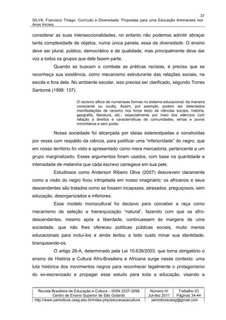 37
SILVA, Francisco Thiago. Currículo e Diversidade: Propostas para uma Educação Antirracista nos
Anos Iniciais.

considerar as suas interseccionalidades, no entanto não podemos admitir abraçar
tanta complexidade de objetos, numa única panela, essa da diversidade. O ensino
deve ser plural, público, democrático e de qualidade, mas principalmente deve dar
voz a todos os grupos que dele fazem parte.
           Quando se buscam o combate as práticas racistas, é preciso que se
reconheça sua existência, como mecanismo estruturante das relações sociais, na
escola e fora dela. No ambiente escolar, isso precisa ser clarificado, segundo Torres
Santomé (1998: 137):

                         O racismo aflora de numerosas formas no sistema educacional, de maneira
                         consciente ou oculta. Assim, por exemplo, podem ser detectados
                         manifestações de racismo nos livros texto de ciências sociais, história,
                         geografia, literatura, etc.; especialmente por meio dos silêncios com
                         relação a direitos e características de comunidades, etnias e povos
                         minoritários e sem poder.

           Nossa sociedade foi alicerçada por ideias estereotipadas e construídas
por vezes com respaldo da ciência, para justificar uma “inferioridade” do negro, que
em nosso território foi visto e apresentado como mera mercadoria, pertencente a um
grupo marginalizado. Esses argumentos foram usados, com base na quantidade e
intensidade de melanina que cada escravo carregava em sua pele.
           Estudiosos como Anderson Ribeiro Oliva (2007) descrevem claramente
como a visão do negro ficou introjetada em nosso imaginário: os africanos e seus
descendentes são tratados como se fossem incapazes, atrasados, preguiçosos, sem
educação, desorganizados e inferiores.
           Esse modelo monocultural foi decisivo para conceber a raça como
mecanismo de seleção e hierarquização “natural”, fazendo com que os afro-
descendentes, mesmo após a liberdade, continuassem às margens de uma
sociedade, que não lhes ofereceu políticas públicas sociais, muito menos
educacionais para incluí-los e ainda tentou a todo custo minar sua identidade,
branqueando-os.
           O artigo 26-A, determinado pela Lei 10.639/2003, que torna obrigatório o
ensino de História e Cultura Afro-Brasileira e Africana surge nesse contexto: uma
luta histórica dos movimentos negros para reconhecer legalmente o protagonismo
do ex-escravizado e propagar esse estudo para toda a educação, visando a


   Revista Brasileira de Educação e Cultura – ISSN 2237-3098      Número IV       Trabalho 03
           Centro de Ensino Superior de São Gotardo              Jul-dez 2011    Páginas 34-44
 http://www.periodicos.cesg.edu.br/index.php/educacaoecultura      periodicoscesg@gmail.com
 