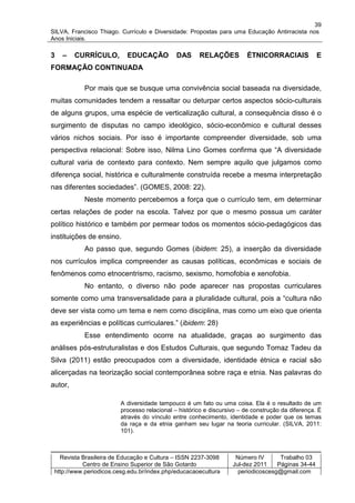 39
SILVA, Francisco Thiago. Currículo e Diversidade: Propostas para uma Educação Antirracista nos
Anos Iniciais.

3   –    CURRÍCULO,        EDUCAÇÃO           DAS     RELAÇÕES          ÉTNICORRACIAIS             E
FORMAÇÃO CONTINUADA

           Por mais que se busque uma convivência social baseada na diversidade,
muitas comunidades tendem a ressaltar ou deturpar certos aspectos sócio-culturais
de alguns grupos, uma espécie de verticalização cultural, a consequência disso é o
surgimento de disputas no campo ideológico, sócio-econômico e cultural desses
vários nichos sociais. Por isso é importante compreender diversidade, sob uma
perspectiva relacional: Sobre isso, Nilma Lino Gomes confirma que “A diversidade
cultural varia de contexto para contexto. Nem sempre aquilo que julgamos como
diferença social, histórica e culturalmente construída recebe a mesma interpretação
nas diferentes sociedades”. (GOMES, 2008: 22).
           Neste momento percebemos a força que o currículo tem, em determinar
certas relações de poder na escola. Talvez por que o mesmo possua um caráter
político histórico e também por permear todos os momentos sócio-pedagógicos das
instituições de ensino.
           Ao passo que, segundo Gomes (ibidem: 25), a inserção da diversidade
nos currículos implica compreender as causas políticas, econômicas e sociais de
fenômenos como etnocentrismo, racismo, sexismo, homofobia e xenofobia.
           No entanto, o diverso não pode aparecer nas propostas curriculares
somente como uma transversalidade para a pluralidade cultural, pois a “cultura não
deve ser vista como um tema e nem como disciplina, mas como um eixo que orienta
as experiências e políticas curriculares.” (ibidem: 28)
           Esse entendimento ocorre na atualidade, graças ao surgimento das
análises pós-estruturalistas e dos Estudos Culturais, que segundo Tomaz Tadeu da
Silva (2011) estão preocupados com a diversidade, identidade étnica e racial são
alicerçadas na teorização social contemporânea sobre raça e etnia. Nas palavras do
autor,

                         A diversidade tampouco é um fato ou uma coisa. Ela é o resultado de um
                         processo relacional – histórico e discursivo – de construção da diferença. É
                         através do vínculo entre conhecimento, identidade e poder que os temas
                         da raça e da etnia ganham seu lugar na teoria curricular. (SILVA, 2011:
                         101).



   Revista Brasileira de Educação e Cultura – ISSN 2237-3098        Número IV       Trabalho 03
           Centro de Ensino Superior de São Gotardo                Jul-dez 2011    Páginas 34-44
 http://www.periodicos.cesg.edu.br/index.php/educacaoecultura        periodicoscesg@gmail.com
 