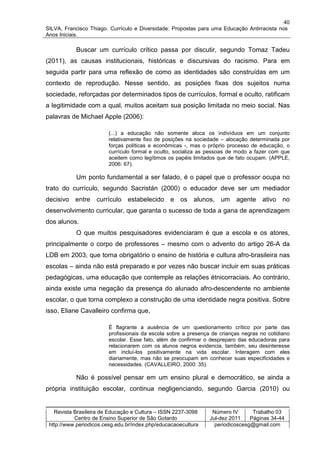 40
SILVA, Francisco Thiago. Currículo e Diversidade: Propostas para uma Educação Antirracista nos
Anos Iniciais.

           Buscar um currículo crítico passa por discutir, segundo Tomaz Tadeu
(2011), as causas institucionais, históricas e discursivas do racismo. Para em
seguida partir para uma reflexão de como as identidades são construídas em um
contexto de reprodução. Nesse sentido, as posições fixas dos sujeitos numa
sociedade, reforçadas por determinados tipos de currículos, formal e oculto, ratificam
a legitimidade com a qual, muitos aceitam sua posição limitada no meio social. Nas
palavras de Michael Apple (2006):

                         (...) a educação não somente aloca os indivíduos em um conjunto
                         relativamente fixo de posições na sociedade – alocação determinada por
                         forças políticas e econômicas -, mas o próprio processo de educação, o
                         currículo formal e oculto, socializa as pessoas de modo a fazer com que
                         aceitem como legítimos os papéis limitados que de fato ocupam. (APPLE,
                         2006: 67).

           Um ponto fundamental a ser falado, é o papel que o professor ocupa no
trato do currículo, segundo Sacristán (2000) o educador deve ser um mediador
decisivo entre currículo estabelecido e os alunos, um agente ativo no
desenvolvimento curricular, que garanta o sucesso de toda a gana de aprendizagem
dos alunos.
           O que muitos pesquisadores evidenciaram é que a escola e os atores,
principalmente o corpo de professores – mesmo com o advento do artigo 26-A da
LDB em 2003, que torna obrigatório o ensino de história e cultura afro-brasileira nas
escolas – ainda não está preparado e por vezes não buscar incluir em suas práticas
pedagógicas, uma educação que contemple as relações étnicorraciais. Ao contrário,
ainda existe uma negação da presença do alunado afro-descendente no ambiente
escolar, o que torna complexo a construção de uma identidade negra positiva. Sobre
isso, Eliane Cavalleiro confirma que,

                         É flagrante a ausência de um questionamento crítico por parte das
                         profissionais da escola sobre a presença de crianças negras no cotidiano
                         escolar. Esse fato, além de confirmar o despreparo das educadoras para
                         relacionarem com os alunos negros evidencia, também, seu desinteresse
                         em incluí-los positivamente na vida escolar. Interagem com eles
                         diariamente, mas não se preocupam em conhecer suas especificidades e
                         necessidades. (CAVALLEIRO, 2000: 35).

           Não é possível pensar em um ensino plural e democrático, se ainda a
própria instituição escolar, continua negligenciando, segundo Garcia (2010) ou


   Revista Brasileira de Educação e Cultura – ISSN 2237-3098      Número IV       Trabalho 03
           Centro de Ensino Superior de São Gotardo              Jul-dez 2011    Páginas 34-44
 http://www.periodicos.cesg.edu.br/index.php/educacaoecultura      periodicoscesg@gmail.com
 