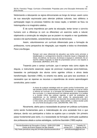 41
SILVA, Francisco Thiago. Currículo e Diversidade: Propostas para uma Educação Antirracista nos
Anos Iniciais.

folclorizando e deturpando os signos étincorraciais ao longo do tempo: assim como
da sua assunção equivocada para silenciar práticas culturais; isso obliterou a
participação negra no processo histórico da nossa nação, e também se fixou na
historiografia e no imaginário coletivo.
           É de suma importância por parte da educação, tentar tornar o convívio
humano com a diferença (e com os diferentes) um exercício sadio e natural,
objetivando a construção de relações que se pautem no respeito e nas igualdades:
sociais e de oportunidades, características naturais da democracia.
           Assim, vislumbraremos um currículo diferenciado para a formação de
professores, numa perspectiva de integração, que respeite a todos na diversidade.
Para Lívia Borges:

                         Romper com esse referencial de educativo que tenha como princípio a
                         desalienação e o protagonismo docente e discente requer a integração de
                         ideias, de práticas, de recursos, de tempos e espaços e, sobretudo, de um
                         espírito coletivo inspirado no ideal de propriedade comum e de respeito à
                         diversidade. (BORGES, 2010: 59).

           Trazendo para o campo curricular, que é sempre visto como objeto de
disputa, e instrumento essencial, capaz de promover mudanças sócio-históricas,
baseadas na participação dos alunos como agentes críticos e ativos desta
transformação. Sacristán (1995), no entanto nos alerta, que para isso acontecer, é
necessário que se repense os recursos e experiências de ensino aprendizagem
construídos, para o autor:

                         A chave de qualquer estratégia está em quatro pontos fundamentais, que
                         são também pontos fundamentais em qualquer situação na qual se coloca
                         a reforma do currículo: a) a formação de professores, b) o planejamento
                         dos currículos, c) o desenvolvimento de materiais apropriados, d) a análise
                         e a revisão crítica das práticas vigentes, a partir de avaliações de
                         experiências ou da realidade mais ampla, da pesquisa-ação com
                         professores, etc., tudo isso sem se descuidar da conexão entre a escola e
                         o meio social, pois já dissemos que, nesse sentido, a cultura escolar pode
                         ser uma frente de atuação a mais. (SACRISTÁN, 1995: 107).

           Novamente, alerto para a necessidade de pensar em práticas curriculares
como sendo fundamentais para a materialização de uma sociedade livre e que
abarque, dando voz participativa a todos os sujeitos que a compõe. Um primeiro
passo fundamental para tanto, é a necessidade da formação continuada qualitativa
dos professores aliada a outras estratégias, conforme Sacristán (1995) explica:

   Revista Brasileira de Educação e Cultura – ISSN 2237-3098       Número IV       Trabalho 03
           Centro de Ensino Superior de São Gotardo               Jul-dez 2011    Páginas 34-44
 http://www.periodicos.cesg.edu.br/index.php/educacaoecultura       periodicoscesg@gmail.com
 