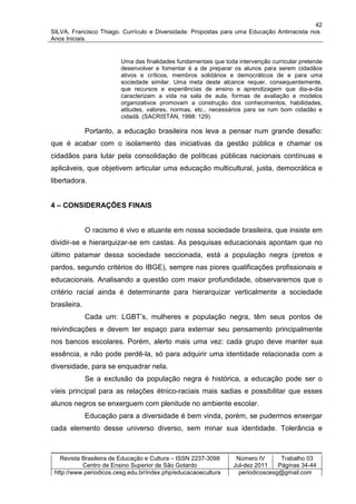 42
SILVA, Francisco Thiago. Currículo e Diversidade: Propostas para uma Educação Antirracista nos
Anos Iniciais.


                         Uma das finalidades fundamentais que toda intervenção curricular pretende
                         desenvolver e fomentar é a de preparar os alunos para serem cidadãos
                         ativos e críticos, membros solidários e democráticos de e para uma
                         sociedade similar. Uma meta deste alcance requer, consequentemente,
                         que recursos e experiências de ensino e aprendizagem que dia-a-dia
                         caracterizam a vida na sala de aula, formas de avaliação e modelos
                         organizativos promovam a construção dos conhecimentos, habilidades,
                         atitudes, valores, normas, etc., necessários para se rum bom cidadão e
                         cidadã. (SACRISTÁN, 1998: 129).

              Portanto, a educação brasileira nos leva a pensar num grande desafio:
que é acabar com o isolamento das iniciativas da gestão pública e chamar os
cidadãos para lutar pela consolidação de políticas públicas nacionais contínuas e
aplicáveis, que objetivem articular uma educação multicultural, justa, democrática e
libertadora.


4 – CONSIDERAÇÕES FINAIS


              O racismo é vivo e atuante em nossa sociedade brasileira, que insiste em
dividir-se e hierarquizar-se em castas. As pesquisas educacionais apontam que no
último patamar dessa sociedade seccionada, está a população negra (pretos e
pardos, segundo critérios do IBGE), sempre nas piores qualificações profissionais e
educacionais. Analisando a questão com maior profundidade, observaremos que o
critério racial ainda é determinante para hierarquizar verticalmente a sociedade
brasileira.
              Cada um: LGBT’s, mulheres e população negra, têm seus pontos de
reivindicações e devem ter espaço para externar seu pensamento principalmente
nos bancos escolares. Porém, alerto mais uma vez: cada grupo deve manter sua
essência, e não pode perdê-la, só para adquirir uma identidade relacionada com a
diversidade, para se enquadrar nela.
              Se a exclusão da população negra é histórica, a educação pode ser o
víeis principal para as relações étnico-raciais mais sadias e possibilitar que esses
alunos negros se enxerguem com plenitude no ambiente escolar.
              Educação para a diversidade é bem vinda, porém, se pudermos enxergar
cada elemento desse universo diverso, sem minar sua identidade. Tolerância e



   Revista Brasileira de Educação e Cultura – ISSN 2237-3098      Número IV       Trabalho 03
           Centro de Ensino Superior de São Gotardo              Jul-dez 2011    Páginas 34-44
 http://www.periodicos.cesg.edu.br/index.php/educacaoecultura      periodicoscesg@gmail.com
 