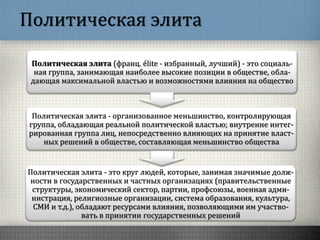 Политическая элита
Политическая элита (франц. élite - избранный, лучший) - это социаль-
ная группа, занимающая наиболее высокие позиции в обществе, обла-
дающая максимальной властью и возможностями влияния на общество
Политическая элита - организованное меньшинство, контролирующая
группа, обладающая реальной политической властью; внутренне интег-
рированная группа лиц, непосредственно влияющих на принятие власт-
ных решений в обществе, составляющая меньшинство общества
Политическая элита - это круг людей, которые, занимая значимые долж-
ности в государственных и частных организациях (правительственные
структуры, экономический сектор, партии, профсоюзы, военная адми-
нистрация, религиозные организации, система образования, культура,
СМИ и т.д.), обладают ресурсами влияния, позволяющими им участво-
вать в принятии государственных решений
 