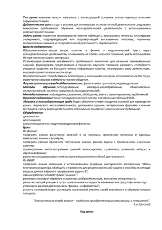 Тип урока: изучение нового материала с иллюстрацией основных этапов научного познания
окружающегомира.
Дидактическая цель: создать условия для активизации познавательной деятельности средствами
технологии проблемного обучения, исследовательской деятельности с использованием
компьютернойтехники.
Задачи урока: первичное формирование умения наблюдать, высказывать гипотезы, планировать
эксперимент, подтверждающий или опровергающий высказанные гипотезы; первичное
формирование навыковисследовательскойдеятельностиобучающегося.
Цели по содержанию:
Образовательная: ввести новое понятие в физике – гидравлический пресс через
исследовательскую деятельность, основываясь на этапах научного познания, уметь использовать
ПК при изученииновогоматериала.
Развивающая: развивать креативность проблемного мышления для решения познавательных
заданий; формировать представления о процессах научного познания; развивать способности
учащихся выделять из большого потока информации главное, планировать свою деятельность,
выражать грамотносвои мысливслух.
Воспитательная: способствовать воспитанию у школьников культуры исследовательского труда,
воспитаниюнавыков коммуникативногообщения.
Формы организацииучебнойдеятельности: фронтальная,групповая,индивидуальная.
Методы обучения: репродуктивный, наглядно-иллюстративный, объяснительно-
иллюстративный,частично-поисковый,исследовательский.
Методы познания: наблюдение,сравнение,обобщение,анализ,проектирование;проблемный.
Основное содержание: понятие гидравлическогопресса,электронные таблицыEXCEL.
Здоровье и психосберегающая среда будет обеспечена через создание условий для проведения
урока; творческого экспериментального, домашнего задания; интересными формами изучения
материала,сменувидов деятельности,соблюдениесанитарно-гигиенических требований.
Оборудование:
для учителя
для учащихся
самоклеющиесялисткидляпроведениярефлексии.
Цели:
По физике:
проверить знания физических явлений и их признаки, физические величины и единицы
измерения,законыи формулы;
проверить умения применять полученные знания, решать задачи с применением изученных
законов;
формирование интеллектуальных умений анализировать, сравнивать, развивать интерес к
изучениюфизики;
развитие у учащихсясамостоятельностивмышлениии учебнойдеятельности.
По ОИВТ:
проверить знания связанные с использованием основных инструментов электронных таблиц
текстового редактора, обобщить и применить для решения реальной задачи о способах и методах
ввода и данных и формул при решениизадачв ЭТ;
навыки работыс клавиатуройи “мышью”;
развивать наглядно-образное мышление,сообразительность,внимание,аккуратность;
развитие эмоцийучащихся путемпривлечениянаглядностиитехнических средств(компьютер).
установитьмежпредметнуюсвязь“физика - информатика”;
усилить познавательную мотивацию осознанием ученика своей значимости в образовательном
процессе.
"Знаниетолько тогда знание – когда оно приобретеноусилиямимысли,а непамяти!".
А.Н.Толстой
Ход урока
 