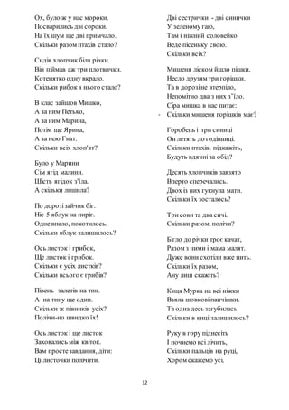 12
Ох, було ж у нас мороки.
Посварились дві сороки.
На їх шум ще дві примчало.
Скільки разом птахів стало?
Сидів хлопчик біля річки.
Він піймав аж три плотвички.
Котенятко одну вкрало.
Скільки рибокв нього стало?
В клас зайшов Мишко,
А за ним Петько,
А за ним Марина,
Потім ще Ярина,
А за нею Гнат.
Скільки всіх хлоп'ят?
Було у Марини
Сім ягід малини.
Шість ягідок з'їла.
А скільки лишила?
По дорозізайчик біг.
Ніс 5 яблук на пиріг.
Одне впало, покотилось.
Скільки яблук залишилось?
Ось листок і грибок,
Ще листок і грибок.
Скільки є усіх листків?
Скільки всього є грибів?
Півень залетів на тин.
А на тину ще один.
Скільки ж півників усіх?
Полічи-но швидко їх!
Ось листок і ще листок
Заховались між квіток.
Вам простезавдання, діти:
Ці листочки полічити.
Дві сестрички - дві синички
У зеленому гаю,
Там і ніжний соловейко
Веде пісеньку свою.
Скільки всіх?
Мишеня ліском йшло пішки,
Несло друзям три горішки.
Та в дорозіне втерпіло,
Непомітно два з них з’їло.
Сіра мишка в нас питає:
- Скільки мишеня горішків має?
Горобець і три синиці
Он летять до годівниці.
Скільки птахів, підкажіть,
Будуть вдячніза обід?
Десять хлопчиків завзято
Вперто сперечались.
Двох із них гукнула мати.
Скільки їх зосталось?
Трисови та два сичі.
Скільки разом, полічи?
Бігло до річки троє качат,
Разом з ними і мама малят.
Дуже вони схотіли вже пить.
Скільки їх разом,
Ану лиш скажіть?
Киця Мурка на всі ніжки
Взяла шовковіпанчішки.
Та одна десь загубилась.
Скільки в киці залишилось?
Руку в гору піднесіть
І почнемо всі лічить,
Скільки пальців на руці,
Хором скажемо усі.
 
