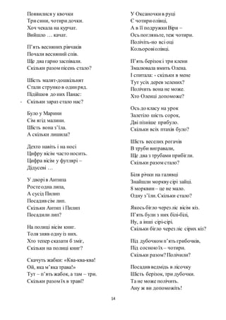 14
Появилися у квочки
Трисини, чотиридочки.
Хоч чекала на курчат.
Вийшло … качат.
П’ять весняних рівчаків
Почали весняний спів.
Ще два гарно заспівали.
Скільки разом пісень стало?
Шість малят-дошкільнят
Стали струнко в одинряд.
Підійшов до них Панас:
- Скільки зараз стало нас?
Було у Марини
Сім ягід малини.
Шість вона з’їла.
А скільки лишила?
Дехто навіть і на носі
Цифру вісім часто носить.
Цифра вісім у футлярі –
Дідусеві …
У дворів Антипа
Ростеодна липа,
А сусід Пилип
Посадив сім лип.
Скільки Антип і Пилип
Посадили лип?
На полиці вісім книг.
Толя зняв одну із них.
Хто тепер сказати б зміг,
Скільки на полиці книг?
Скачуть жабки: «Ква-ква-ква!
Ой, яка м’яка трава!»
Тут – п’ять жабок, а там – три.
Скільки разом їх в траві?
У Оксаночкив руці
Є чотириолівці,
А в її подружкиВіри –
Ось погляньте, теж чотири.
Полічіть-но всі оці
Кольоровіолівці.
П’ять берізокі три клени
Змалювала вмить Олена.
І спитала: - скільки в мене
Тут усіх дерев зелених?
Полічить вона не може.
Хто Оленці допоможе?
Ось до класу на урок
Залетіло шість сорок,
Дві пізніше прибуло.
Скільки всіх птахів було?
Шість веселих рогачів
В труби вигравали,
Ще два з трубами прибігли.
Скільки разом стало?
Біля річки на галявці
Знайшли морквусірі зайці.
8 морквин – це не мало.
Одну з’їли. Скільки стало?
Якось бігло через ліс вісім кіз.
П’ять були з них білі-білі,
Ну, а інші сірі-сірі.
Скільки бігло через ліс сірих кіз?
Під дубочком п’ять грибочків,
Під сосною їх– чотири.
Скільки разом?Полічили?
Посадив ведмідь в лісочку
Шість берізок, три дубочки.
Та не може полічить.
Ану ж ви допоможіть!
 