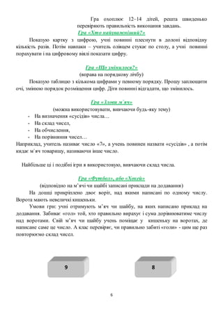 6
Гра охоплює 12–14 дітей, решта швиденько
перевіряють правильність виконання завдань.
Гра «Хто найуважніший?»
Показую картку з цифрою, учні повинні плеснути в долоні відповідну
кількість разів. Потім навпаки – учитель олівцем стукає по столу, а учні повинні
порахувати і на цифровому віялі показати цифру.
Гра «Що змінилося?»
(вправа на порядкову лічбу)
Показую таблицю з кількома цифрами у певному порядку. Прошу заплющити
очі, змінюю порядок розміщення цифр. Діти повинні відгадати, що змінилось.
Гра «Злови м`яч»
(можна використовувати, вивчаючи будь-яку тему)
- На визначення «сусідів» числа…
- На склад чисел,
- На обчислення,
- На порівняння чисел…
Наприклад, учитель називає число «7», а учень повинен назвати «сусідів» , а потім
кидає м`яч товаришу, називаючи інше число.
Найбільше ці і подібні ігри я використовую, вивчаючи склад числа.
Гра «Футбол», або «Хокей»
(відповідно на м’ячі чи шайбі записані приклади на додавання)
На дошці прикріплено двоє воріт, над якими написані по одному числу.
Ворота мають невеличкі кишеньки.
Умови гри: учні отримують м’яч чи шайбу, на яких написано приклад на
додавання. Забиває «гол» той, хто правильно вирахує і сума дорівнюватиме числу
над воротами. Свій м’яч чи шайбу учень поміщає у кишеньку на воротах, де
написане саме це число. А клас перевіряє, чи правильно забиті «голи» - цим ще раз
повторюємо склад чисел.
89
 
