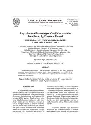 ORIENTAL JOURNAL OF CHEMISTRY
www.orientjchem.org
An International Open Free Access, Peer Reviewed Research Journal
ISSN: 0970-020 X
CODEN: OJCHEG
2017, Vol. 33, No. (2):
Pg. 963-967
Phytochemical Screening of Caralluma lasiantha
Isolation of C21
Pregnane Steroid
SIREESHA MALLADI1
, VENKATA NADH RATNAKARAM2
,
SURESH BABU K3*
and PULLAIAH T4
1
Department of Science and Humanities, Vignan’s University, Vadlamudi-522213, India.
and Department of Chemistry, JNTU-Anantapur, India,
2
GITAM University – Bengaluru Campus, Karnataka – 561203, India.
3
Department of Chemistry, Mallareddy Engineering College, Hyderabad, India.
4. Department of Botany, SKD Universiy, Anantapur, India.
*Corresponding author E mail: babuiict@gmail.com
http://dx.doi.org/10.13005/ojc/330248
(Received: November 21, 2016; Accepted: March 02, 2017)
ABSTRACT
	 Phytochemical screening of Caralluma lasiantha was carried out and one C21
pregnane
steroid was isolated from chloroform extract. Based on spectroscopic studies (IR, 1
H NMR, 13
C NMR
and ESI-MS) the isolated compound is 3b,14b-dihydroxy-14b-pregn-5-en-20-one which was earlier
isolated from other species.
Key words: Caralluma lasiantha, Indian traditional medicine, C21 pregnane steroid,
Chloroform extract, Phytochemical screening.
INTRODUCTION
	 In ancient system of medicine like ayurveda,
unani and in folkaric medicine, several plants belong
to asclepiadaceae are proved to be helpful in healing
of disorders. Asclepiadaceae family includes 200
genera and 2500 species. Caralluma is one of the
genus of asclepiadaceae which grows widely in dry
places1
. Certain species Caralluma were used as
food in emergency needs in Pakistan and India2
.
The word ‘Caralluma’ is an Arabian word obtained
from ‘qarh al-luhum’ means wound in the abscess
or flesh3
. Caralluma is also spoken as the synonym
of Boucerosia, but it varies from Boucerosia by its
floral arrangement3
. In India species of Caralluma
are found to be palatable and also considered as
a component of traditional medical system. Now a
days Caralluma is gaining much significance from
scientists as it exhibits immunostimulating activities
because of presence of flavanoids and saponins4
.
Caralluma umbellata Haw also used to treat stomach
disorder and pain, which can be evidenced by
good antibacterial activity of Caralluma umbellata
extracts5
.
	 Caralluma lasiantha (syn. Boucerosia
lasiantha) is well known with different local names
like Kundeti Kommulu in Telugu and Sirumankeerai
 