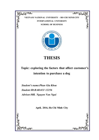 VIETNAM NATIONAL UNIVERSITY – HO CHI MINH CITY
INTERNATIONAL UNIVERSITY
SCHOOL OF BUSINESS
THESIS
Topic: exploring the factors that affect customer’s
intention to purchase a dog
Student’s name:Phan Gia Khoa
Student ID:BABAUI 12256
Advisor:MR. Nguyen Van Ngai
April, 2016, Ho Chi Minh City
 