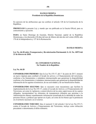 -58-
_________________________________________________________________________
DANILO MEDINA
Presidente de la República Dominicana
En ejercicio de las atribuciones que me confiere el artículo 128 de la Constitución de la
República.
PROMULGO la presente Ley y mando que sea publicada en la Gaceta Oficial, para su
conocimiento y ejecución.
DADA en Santo Domingo de Guzmán, Distrito Nacional, capital de la República
Dominicana, a los dieciocho (18) días del mes de febrero del año dos mil veinte (2020); año
176 de la Independencia y 157 de la Restauración.
DANILO MEDINA
Ley No. 46-20 sobre Transparencia y Revalorización Patrimonial. G. O. No. 10972 del
21 de febrero de 2020.
EL CONGRESO NACIONAL
En Nombre de la República
Ley No. 46-20
CONSIDERANDO PRIMERO: Que la Ley No.155-17, del 1° de junio de 2017, instauró
un nuevo régimen para combatir el lavado de activos y el financiamiento del terrorismo,
conforme a los lineamientos y estándares internacionales que garantizan la disponibilidad
conforme a los lineamientos y estándares internacionales que garantizan la disponibilidad de
información de los agentes económicos, de sus actividades y de sus beneficiarios finales.
CONSIDERANDO SEGUNDO: Que es necesario crear mecanismos que faciliten la
implementación de la Ley No.155-17, contra el Lavado de Activos y el Financiamiento del
Terrorismo, así como la vigilancia y control efectivo de los entes supervisores de los sujetos
obligados, incorporándose los elementos de transparencia tributaria que permitan a la
Administración obtener expeditamente información actualizada de la identidad de todas las
personas físicas y jurídicas que operan en el país, así como de los bienes que le pertenecen
en el territorio nacional o en el exterior.
CONSIDERANDO TERCERO: Que el numeral 11 del artículo 2 de la Ley No.155-17,
contra el Lavado de Activos y Financiamiento del Terrorismo, incluye como infracción
precedente o determinante el delito tributario.
 