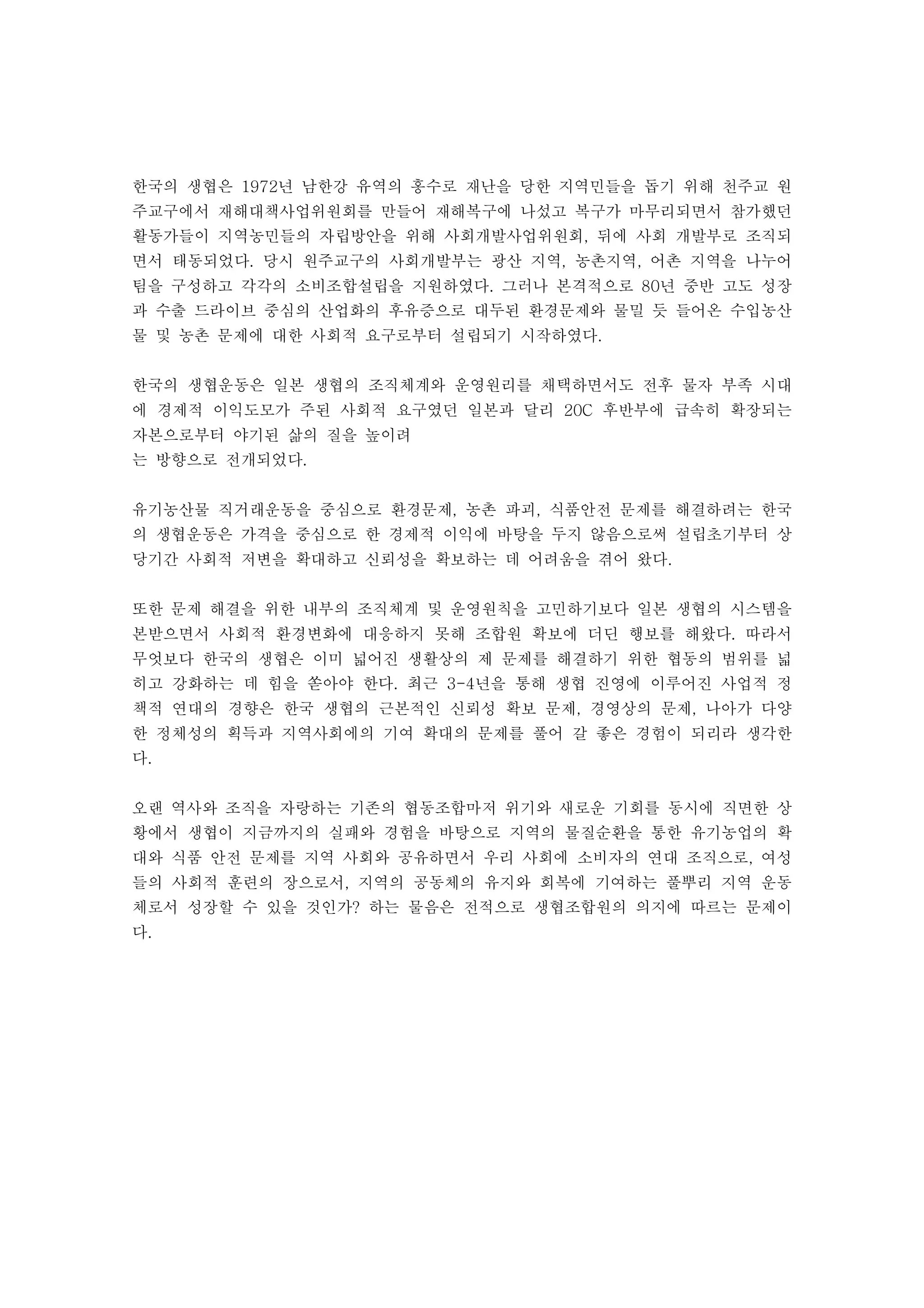 한국의 생협은 년 남한강 유역의 홍수로 재난을 당한 지역민들을 돕기 위해 천주교 원1972
주교구에서 재해대책사업위원회를 만들어 재해복구에 나섰고 복구가 마무리되면서 참가했던
활동가들이 지역농민들의 자립방안을 위해 사회개발사업위원회 뒤에 사회 개발부로 조직되,
면서 태동되었다 당시 원주교구의 사회개발부는 광산 지역 농촌지역 어촌 지역을 나누어. , ,
팀을 구성하고 각각의 소비조합설립을 지원하였다 그러나 본격적으로 년 중반 고도 성장. 80
과 수출 드라이브 중심의 산업화의 후유증으로 대두된 환경문제와 물밀 듯 들어온 수입농산
물 및 농촌 문제에 대한 사회적 요구로부터 설립되기 시작하였다.
한국의 생협운동은 일본 생협의 조직체계와 운영원리를 채택하면서도 전후 물자 부족 시대
에 경제적 이익도모가 주된 사회적 요구였던 일본과 달리 후반부에 급속히 확장되는20C
자본으로부터 야기된 삶의 질을 높이려
는 방향으로 전개되었다.
유기농산물 직거래운동을 중심으로 환경문제 농촌 파괴 식품안전 문제를 해결하려는 한국, ,
의 생협운동은 가격을 중심으로 한 경제적 이익에 바탕을 두지 않음으로써 설립초기부터 상
당기간 사회적 저변을 확대하고 신뢰성을 확보하는 데 어려움을 겪어 왔다.
또한 문제 해결을 위한 내부의 조직체계 및 운영원칙을 고민하기보다 일본 생협의 시스템을
본받으면서 사회적 환경변화에 대응하지 못해 조합원 확보에 더딘 행보를 해왔다 따라서.
무엇보다 한국의 생협은 이미 넓어진 생활상의 제 문제를 해결하기 위한 협동의 범위를 넓
히고 강화하는 데 힘을 쏟아야 한다 최근 년을 통해 생협 진영에 이루어진 사업적 정. 3-4
책적 연대의 경향은 한국 생협의 근본적인 신뢰성 확보 문제 경영상의 문제 나아가 다양, ,
한 정체성의 획득과 지역사회에의 기여 확대의 문제를 풀어 갈 좋은 경험이 되리라 생각한
다.
오랜 역사와 조직을 자랑하는 기존의 협동조합마저 위기와 새로운 기회를 동시에 직면한 상
황에서 생협이 지금까지의 실패와 경험을 바탕으로 지역의 물질순환을 통한 유기농업의 확
대와 식품 안전 문제를 지역 사회와 공유하면서 우리 사회에 소비자의 연대 조직으로 여성,
들의 사회적 훈련의 장으로서 지역의 공동체의 유지와 회복에 기여하는 풀뿌리 지역 운동,
체로서 성장할 수 있을 것인가 하는 물음은 전적으로 생협조합원의 의지에 따르는 문제이?
다.
 