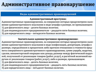 Административное правонарушение
Виды административных правонарушений
Административный проступок:
Административные правонарушения, за совершение которых предусмотрено нало-
жение административного взыскания в виде штрафа в размере, не превышающем:
1) для физического лица – десяти базовых величин;
2) для индивидуального предпринимателя – двадцати пяти базовых величин;
3) для юридического лица – пятидесяти базовых величин.
Значительное административное правонарушение:
Административные правонарушения, за совершение которых предусмотрено нало-
жение административного взыскания в виде конфискации, депортации, штрафа в
размере, определённом в процентном либо кратном отношении к стоимости пред-
мета совершённого административного правонарушения, сумме ущерба, выручки,
сделки, внешнеторговой операции или дохода, разнице между фактической выруч-
кой, полученной от реализации товаров (работ, услуг), и расчётной величиной вы-
ручки от реализации товаров (работ, услуг), либо в размере, превышающем:
1) для физического лица – десять базовых величин;
2) для индивидуального предпринимателя – двадцать пять базовых величин;
3) для юридического лица – пятьдесят базовых величин.
 