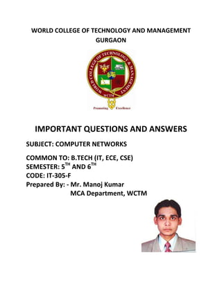 WORLD COLLEGE OF TECHNOLOGY AND MANAGEMENT
GURGAON
IMPORTANT QUESTIONS AND ANSWERS
SUBJECT: COMPUTER NETWORKS
COMMON TO: B.TECH (IT, ECE, CSE)
SEMESTER: 5TH
AND 6TH
CODE: IT-305-F
Prepared By: - Mr. Manoj Kumar
MCA Department, WCTM
 