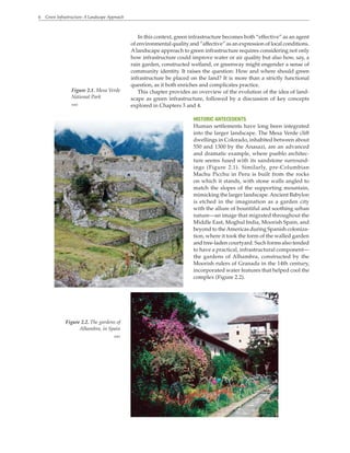 6 Green Infrastructure: A Landscape Approach
In this context, green infrastructure becomes both “effective” as an agent
of environmental quality and “affective” as an expression of local conditions.
A landscape approach to green infrastructure requires considering not only
how infrastructure could improve water or air quality but also how, say, a
rain garden, constructed wetland, or greenway might engender a sense of
community identity. It raises the question: How and where should green
infrastructure be placed on the land? It is more than a strictly functional
question, as it both enriches and complicates practice.
This chapter provides an overview of the evolution of the idea of land-
scape as green infrastructure, followed by a discussion of key concepts
explored in Chapters 3 and 4.
HISTORIC ANTECEDENTS
Human settlements have long been integrated
into the larger landscape. The Mesa Verde cliff
dwellings in Colorado, inhabited between about
550 and 1300 by the Anasazi, are an advanced
and dramatic example, where pueblo architec-
ture seems fused with its sandstone surround-
ings (Figure 2.1). Similarly, pre-Columbian
Machu Picchu in Peru is built from the rocks
on which it stands, with stone walls angled to
match the slopes of the supporting mountain,
mimicking the larger landscape.Ancient Babylon
is etched in the imagination as a garden city
with the allure of bountiful and soothing urban
nature—an image that migrated throughout the
Middle East, Moghul India, Moorish Spain, and
beyond to theAmericas during Spanish coloniza-
tion, where it took the form of the walled garden
and tree-laden courtyard. Such forms also tended
to have a practical, infrastructural component—
the gardens of Alhambra, constructed by the
Moorish rulers of Granada in the 14th century,
incorporated water features that helped cool the
complex (Figure 2.2).
Figure 2.2. The gardens of
Alhambra, in Spain
WRT
Figure 2.1. Mesa Verde
National Park
WRT
 