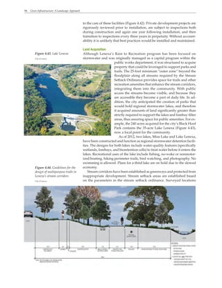 96 Green Infrastructure: A Landscape Approach
to the care of these facilities (Figure 4.42). Private development projects are
rigorously reviewed prior to installation, are subject to inspections both
during construction and again one year following installation, and then
transition to inspections every three years in perpetuity. Without account-
ability it is unlikely that best practices would be installed and maintained.
Land Acquisition
Although Lenexa’s Rain to Recreation program has been focused on
stormwater and was originally managed as a capital program within the
public works department, it was structured to acquire
property that could be leveraged to support parks and
trails. The 25-foot minimum “outer zone” beyond the
floodplain along all streams required by the Stream
Setback Ordinance provides space for trails and other
recreation amenities that enhance the stream corridors,
integrating them into the community. With public
access the streams become visible, and because they
are accessible they become a part of daily life. In ad-
dition, the city anticipated the creation of parks that
would hold regional stormwater lakes, and therefore
it acquired amounts of land significantly greater than
strictly required to support the lakes and forebay-filter
areas, thus assuring space for public amenities. For ex-
ample, the 240 acres acquired for the city’s Black Hoof
Park contains the 35-acre Lake Lenexa (Figure 4.43),
now a focal point for the community.
As of 2012, two lakes, Mize Lake and Lake Lenexa,
have been constructed and function as regional stormwater detention facili-
ties. The designs for both lakes include water-quality features (specifically
wetlands, forebays, and bioretention cells) to treat water before it enters the
lakes. Recreational uses of the lake include fishing, no-wake or nonmotor-
ized boating, hiking perimeter trails, bird watching, and photography. No
swimming is allowed. Plans for a third lake are on hold due to the slowed
economy.
Stream corridors have been established as greenways and protected from
inappropriate development. Stream setback areas are established based
on the parameters in the stream setback ordinance. Surveyed locations
Figure 4.43. Lake Lenexa
City of Lenexa
Figure 4.44. Guidelines for the
design of multipurpose trails in
Lenexa’s stream corridors
City of Lenexa
 