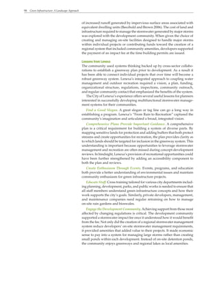 98 Green Infrastructure: A Landscape Approach
of increased runoff generated by impervious surface areas associated with
equivalent dwelling units (Beezhold and Brown 2006). The cost of land and
infrastructure required to manage the stormwater generated by major storms
was explored with the development community. When given the choice of
creating and managing on-site facilities designed to handle major storms
within individual projects or contributing funds toward the creation of a
regional system that included community amenities, developers supported
the payment of an impact fee at the time building permits are issued.
Lessons from Lenexa
The community used systems thinking backed up by cross-sector collabo-
rations to establish a greenway plan prior to development. As a result it
has been able to connect individual projects that over time will become a
robust greenway system. Lenexa’s integrated approach to coupling water
management and outdoor recreation required a vision, a plan, funding,
organizational structure, regulations, inspections, community outreach,
and regular community contact that emphasized the benefits of the system.
The City of Lenexa’s experience offers several useful lessons for planners
interested in successfully developing multifunctional stormwater manage-
ment systems for their communities.
Find a Good Slogan. A great slogan or tag line can go a long way in
establishing a program. Lenexa’s “From Rain to Recreation” captured the
community’s imagination and articulated a broad, integrated vision.
Comprehensive Plans Provide Important Guidance. A comprehensive
plan is a critical requirement for building a system of diverse parts. By
mapping sensitive lands for protection and adding buffers that both protect
streams and create opportunities for recreation, the plan provides clarity as
to which lands should be targeted for inclusion in the greenway system. This
understanding is important because opportunities to leverage stormwater
management and recreation are often missed during concept-development
reviews. In hindsight, Lenexa’s provision of recreational opportunities could
have been further strengthened by adding an accessibility component to
both the plan and reviews.
Create Enthusiasm Through Events. Events, programs, and education
both provide a better understanding of environmental issues and maintain
community enthusiasm for green infrastructure projects.
Educate Staff. Cross training tailored for various city departments includ-
ing planning, development, parks, and public works is needed to ensure that
all staff members understand green infrastructure concepts and how their
work supports the city’s goals. Similarly, private developers, management,
and maintenance companies need regular retraining on how to manage
on-site rain gardens and bioswales.
Engage the Development Community.Achieving support from those most
affected by changing regulations is critical. The development community
supported a stormwater impact fee once it understood how it would benefit
from the fee. Not only did the creation of a regional stormwater management
system reduce developers’ on-site stormwater management requirements,
it provided amenities that added value to their projects. It made economic
sense to pay into a system for managing large storms rather than creating
small ponds within each development. Instead of on-site detention ponds,
the community enjoys greenways and regional lakes as local amenities.
 