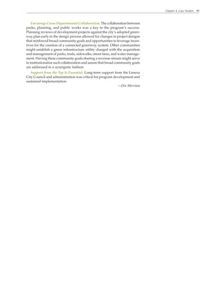 Chapter 4. Case Studies 99
Encourage Cross-Departmental Collaboration. The collaboration between
parks, planning, and public works was a key to the program’s success.
Planning reviews of development projects against the city’s adopted green-
way plan early in the design process allowed for changes in project designs
that reinforced broad community goals and opportunities to leverage incen-
tives for the creation of a connected greenway system. Other communities
might establish a green infrastructure utility charged with the acquisition
and management of parks, trails, sidewalks, street trees, and water manage-
ment. Having these community goals sharing a revenue stream might serve
to institutionalize such collaboration and assure that broad community goals
are addressed in a synergistic fashion.
Support from the Top Is Essential. Long-term support from the Lenexa
City Council and administration was critical for program development and
sustained implementation.
—Dee Merriam
 