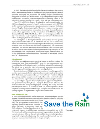 Chapter 4. Case Studies 101
By 1997, the evaluation had resulted in the creation of an action plan to
reduce wastewater pollution to the lake and its tributaries through several
methods: improving and upgrading the METRO facility; eliminating or
decreasing the effects of CSO discharges to the lake and its tributaries; and
establishing a monitoring program designed to evaluate the effects of the
improvement projects on the water quality of the lake and tributary streams.
From 1999 to 2008, the County developed an implementation plan for
ACJ compliance that centered primarily on improvements to the METRO
facility combined with an extensive gray infrastructure program. Under this
phase of the plan the county completed dozens of projects, including repair
of aging sewer infrastructure, construction of separate storm and sanitary
sewers where appropriate, and the construction of the Midland Regional
Treatment Facility (RTF). The Midland RTF—one of four proposed for the
city—was intended to give captured stormwater a low level of treatment
before discharging it into local waterways.
The initial phase of the implementation plan resulted in water quality
improvements in the lake and its tributaries but also led to controversy
within the community.At issue was the impact of constructing a wastewater
treatment plant in a low-income residential neighborhood. The community
considered the Midland RTF to be an undue burden on a disadvantaged
section of the city. The construction also proved to be very disruptive to the
neighborhood. This, coupled with the negative stigma associated with the
facility, inspired the community to urge lawmakers to seek a new plan to
meet ACJ requirements.
A New Approach
In 2008, the newly elected county executive, Joanne M. Mahoney, halted the
construction of the three additional RTFs in the city and commissioned a re-
view of the plan to identify alternative methods to satisfyACJ requirements.
The intent was to revise the plan to incorporate a more environmentally
friendly approach to mitigate stormwater runoff pollution.
Green infrastructure (GI) planning was considered a viable approach to
meet the court mandates for the reduction of stormwater runoff. In November
2009, the federal courts approved a new comprehensive plan that utilized
gray storage facilities to address wet-weather flow in the combined system
and innovative GI to prevent wet-weather flow from entering the system.
The revised plan requires the county to capture approximately 250 mil-
lion gallons annually through new GI projects. The inclusion of GI into the
overall stormwater management program will help the county reach 95
percent capture of total CSO volume by 2018. The plan incorporates GI into
long-term planning and made Onondaga County the first jurisdiction in the
country required to implement GI as part of a consent order.
Green Infrastructure Plan
In 2010, the county unveiled a new stormwater management plan labeled
Save the Rain while completing comprehensive planning efforts for full-scale
CSO reduction implementation in 2011 (Figure
4.48). The new program incorporates GI into
multifunctional infrastructure planning to
reduce the impact of stormwater runoff and
CSO pollution. Another key element of the
program is support of neighborhood revitalization through the use of GI.
Working closely with community development organizations, Save the Rain
is able to introduce GI as an alternative to traditional construction practices.
Large-scale neighborhood planning that once focused on asphalt and con-
crete now includes natural elements in design concepts.
Figure 4.48
 