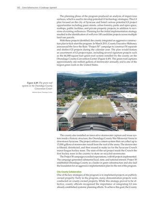 102 Green Infrastructure: A Landscape Approach
The planning phase of the program produced an analysis of impervious
surfaces, which is used to develop potential GI technology strategies. This GI
plan focused on the city of Syracuse and listed various potential GI project
opportunities including green streets, urban forestry, parks and open space,
rooftops, public facilities, and private property projects, in addition to revi-
sions of existing ordinances. Planning for the initial implementation strategy
resulted in the identification of well over 100 candidate projects across multiple
land-use parcels.
With these projects identified, the county integrated an aggressive construc-
tion plan to kick-start the program. In March 2011, County Executive Mahoney
announced the Save the Rain “Project 50” campaign to construct 50 separate
and distinct GI projects during the calendar year. The plan would feature
an assortment of GI project types, including several signature projects such
as the 66,000-square-foot green-roof system installed by the county on the
Onondaga County Convention Center (Figure 4.49). The green roof captures
approximately one million gallons of stormwater annually and is one of the
largest green roofs in the United States.
The county also installed an innovative stormwater capture and reuse sys-
tem inside a historic structure, the Onondaga County War MemorialArena in
downtown Syracuse. The project utilizes a cistern system that can collect up to
15,000 gallons of stormwater runoff from the roof of the arena. The stormwater
is filtered, disinfected, and then reused to make ice for the Syracuse Crunch
minor-league hockey team. The state-of-the-art project made the Crunch the
first hockey team in the country to skate on recycled stormwater.
TheProject50campaignexceededexpectations,with60projectsimplemented.
The campaign generated substantial local, state, and national interest. Project 50
established Onondaga County as a leader in green infrastructure and also laid
the foundation for an aggressive implementation plan for the rest of the program.
City-County Collaboration
One of the key strategies of the program is to implement projects on publicly
owned property. Early in the program, many demonstration projects were
conducted on county-owned property. While this strategy proved to be ef-
fective, county officials recognized the importance of integrating GI into
already-established systemic planning efforts. To achieve this goal, the County
Figure 4.49. The green-roof
system on the Onondaga County
Convention Center
Madison Quinn, Onondaga County
 