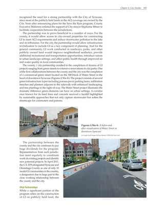 Chapter 4. Case Studies 103
recognized the need for a strong partnership with the City of Syracuse,
since most of the publicly held lands in the ACJ coverage are owned by the
City. Soon after announcing plans for the Save the Rain program, County
Executive Mahoney enlisted the support of City mayor Stephanie Miner to
facilitate cooperation between the jurisdictions.
The partnership was to prove beneficial in a number of ways. For the
county, it would allow access to city-owned properties for constructing
GI to meet ACJ requirements and reduce stormwater pollution to the lake
and its tributaries. For the city, the partnership would allow infrastructure
revitalization to include GI as a key component of planning. And for the
general community, GI work conducted in roadways, parks, and other
publicly owned land would improve neighborhood aesthetics, provide
additional recreational and transportation opportunities, introduce nature
to urban landscape settings, and affect public health through improved air
and water quality in local communities.
The county / city partnership resulted in the completion of dozens of GI
projects ranging from green streets to extensive renovations in city parks. One
of the first collaborations between the county and the city was the completion
of a commercial green street located on the 300 block of Water Street in the
heart of downtown Syracuse (Figures 4.50a–b). The project consists of several
green infrastructure types including porous-paver parking lanes, infiltration
trenches and planters adjacent to the sidewalk with enhanced landscaping,
and tree plantings in the right-of-way. The Water Street project illustrates the
dramatic difference green elements can have on urban settings. A corridor
once known for its hard lines and concrete received a facelift highlighted
by sustainable approaches that not only capture stormwater but soften the
streetscape for commuters and patrons.
Figures 4.50a–b. A before-and-
after visualization of Water Street in
downtown Syracuse
(a) Google Earth Images; (b) Sean Skehan, CH2M Hill, New York
The partnership between the
county and the city continues to pay
huge dividends for the program.
Representatives from each jurisdic-
tion meet regularly to coordinate
workonexistingprojectsandidentify
new potential projects. In April 2011,
theU.S.EPAdesignatedSyracuseand
Onondaga County as one of only 10
modelGIcommunitiesinthecountry,
a designation due in large part to the
close working relationship between
the county and the city.
Vital Partnerships
While a significant portion of the
program relies on the construction
of GI on publicly held land, the
 