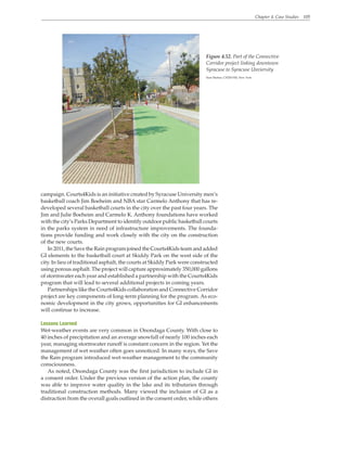 Chapter 4. Case Studies 105
Figure 4.52. Part of the Connective
Corridor project linking downtown
Syracuse to Syracuse Unviersity
Sean Skehan, CH2M Hill, New York
campaign. Courts4Kids is an initiative created by Syracuse University men’s
basketball coach Jim Boeheim and NBA star Carmelo Anthony that has re-
developed several basketball courts in the city over the past four years. The
Jim and Julie Boeheim and Carmelo K. Anthony foundations have worked
with the city’s Parks Department to identify outdoor public basketball courts
in the parks system in need of infrastructure improvements. The founda-
tions provide funding and work closely with the city on the construction
of the new courts.
In 2011, the Save the Rain program joined the Courts4Kids team and added
GI elements to the basketball court at Skiddy Park on the west side of the
city. In lieu of traditional asphalt, the courts at Skiddy Park were constructed
using porous asphalt. The project will capture approximately 350,000 gallons
of stormwater each year and established a partnership with the Courts4Kids
program that will lead to several additional projects in coming years.
Partnerships like the Courts4Kids collaboration and Connective Corridor
project are key components of long-term planning for the program. As eco-
nomic development in the city grows, opportunities for GI enhancements
will continue to increase.
Lessons Learned
Wet-weather events are very common in Onondaga County. With close to
40 inches of precipitation and an average snowfall of nearly 100 inches each
year, managing stormwater runoff is constant concern in the region. Yet the
management of wet weather often goes unnoticed. In many ways, the Save
the Rain program introduced wet-weather management to the community
consciousness.
As noted, Onondaga County was the first jurisdiction to include GI in
a consent order. Under the previous version of the action plan, the county
was able to improve water quality in the lake and its tributaries through
traditional construction methods. Many viewed the inclusion of GI as a
distraction from the overall goals outlined in the consent order, while others
 