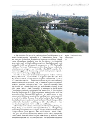 Chapter 2. Landscape Planning, Design, and Green Infrastructure 7
In 1681, William Penn advanced the integration of landscape and city in
America by envisioning Philadelphia as a “Green Country Towne.” Penn
had witnessed firsthand the devastation in London wrought by the bubonic
plague followed soon after by the great fire. His vision of a city comprising
large estates, each well-buffered from neighbors, thus had as much to do
with public health and safety as with lush greenery. In 1858, Philadelphia
established Fairmount Park (today one of the largest urban parks in the
nation) as a way to improve and protect the Schuylkill River as the city’s
main water supply while also providing access to cooling breezes, expansive
views, and recreational space (Figure 2.3).
The idea of landscape as infrastructure gained further currency
through Frederick Law Olmsted’s 1870s proposal for Boston’s Back
Bay, a “noxious tidal swamp” that lay stagnant with effluent, as part of
an “Emerald Necklace,” a seven-mile corridor of parkland connecting
Boston Common with Franklin Park. In addition to providing needed
parkland, Olmsted’s design for the “Fens” improved drainage, help-
ing to flush and cleanse the waters and mitigate local flooding. In the
early 1900s, Frederick Law Olmsted Jr., as a member of the McMillan
Commission, extended the concept of the Boston Fens to the Anacostia
River in Washington, D.C. The commission was entrusted with the
renovation of the National Mall and other key public areas to com-
memorate the 100th anniversary of the founding of the nation’s capital.
In an effort to rid the Potomac River of its “malarial flats” and bring
about a healthier, recreation-oriented landscape, Olmsted proposed the
addition of wetlands that could trap and filter urban effluent—a clear
use of nature to promote public health and well-being.
Other professionals advanced the practice of landscape-level planning and
design during an era in which landscape architecture and urban planning
were not separate professions. Examples include Charles Eliot’s Plan for the
Metropolitan Park System of Boston (1899) and his nephew Charles Eliot II’s
Open Space Plan for the Commonwealth of Massachusetts (1928). Perhaps best
known for his parks and boulevard plan for Kansas City, Missouri, imple-
mented between 1890 and 1920, George Kessler also designed a comprehen-
Figure 2.3. Fairmount Park,
Philadelphia
WRT
 