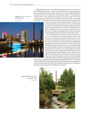 110 Green Infrastructure: A Landscape Approach
The Railroad Park site is a four-block-long segment of what was known as
the“RailroadReservation”—amajorcorridorofrailroadtracksandwarehouses
that served the steel-making industry and in many ways provided the lifeblood
to sustain the city in its early years. The park site adjoins a 15-foot-high rail
viaduct with 11 active tracks; hence its name. This is the lowest area in the
city, once home to a marsh that was filled for construction of the warehouses,
brickyards, and rail sidings. The new design of the park reclaims some of this
history in making use of water for the project. The park’s low
elevation also makes it a logical place to store water from the
immediate watershed and to provide emergency flood pro-
tection during periodic heavy rains that can plague the city’s
storm infrastructure. For these reasons, along with a lean
recession-era budget, topography became the central means
of organizing the park and structuring these water flows.
To create the park, the south side of the previously flat
site was excavated for a new lake and stream system and
the excavated material was pushed north to create a series
of knolls. A wetland pond at the east end of the park col-
lects runoff from the surrounding knoll and amphitheater
topography and forms the headwaters of the system. This
wetland then spills into the first of two interconnected lake
cells, which feature an extensive aerating feature: lake water
is pumped to the handrail of a crossing pedestrian bridge,
creating a rain curtain 15 feet high by 80 feet long and lit by
colored LED lights at night (Figure 4.56). The stream system
begins at the lake spillway and descends westward across
the park. Aseries of check dams creates a network of small
pools, which along with the meandering stream and islands
filter storm runoff along the entire length of the park (Figure 4.57). The stream
edges on the south are anchored with reused granite street curbs and the bot-
tom is planted extensively with local emergent wetland species. The edges of
the lakes are also planted with biofiltration wetlands.
Figure 4.56. The rain curtain
in Railroad Park
Tom Leader Studio
Figure 4.57. Railroad Park’s
meandering stream
Tom Leader Studio
 