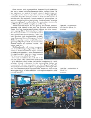 Chapter 4. Case Studies 111
In the summer, water is pumped from the terminal pond back to the
lake and the stream system becomes a recirculating fountain feature. The
lake is also used as a reservoir for on-site summer irrigation needs, pre-
venting the need to draw on city water supplies. It is recharged both by
rains within the park watershed as well as an onsite well. The presence of
this large body of water brings a cooling presence to the downtown. The
open-air Eastgate Pavilion was positioned to receive breezes across the
water, making the park more habitable on hot summer days that normally
send Birmingham residents fleeing for air conditioning.
The stream system begins at a lake spillway and descends westward
across the park, pooling several times and threading around islands.
During the winter it carries significant storm flows, and in the summer
water is pumped from the terminal pond back to
the lake and recirculated as a fountain feature that
flows approximately four inches deep. On hot days
many people are found with their feet in the water
under the shade of the river birch groves. Flocks of
children frequently wade the length of the steam,
splashing and getting soaked. The stream creates
the most popular and significant children’s play
feature in the park.
The lake plays a key role in urban scenography
as it creates a flattering visual ground and reflecting
surface for the downtown towers beyond as well as
the stacks of the historic brick steam plant adjacent to
the park (Figure 4.58). Many park visitors comment
that “downtown never looked so good.”
Excavated material from the south side of the
park was pushed to the north side and built up into
a series of sculpted knolls. The Rail Trail connects these knolls with a series
of bridges to create a continuous, elevated train-watching platform and
exercise circuit with many access ramps and stairs along its length. This
elevated trail is threaded through the topography for the entire length of the
park. The knolls are shaped to support a variety of uses and create outdoor
performance spaces, including a sculpted green amphitheater seating 3,000
people (Figure 4.59).
Figure 4.58. View of the steam
plant that abuts Railroad Park
Tom Leader Studio
Figure 4.59. The amphitheater in
Railroad Park
Tom Leader Studio
 