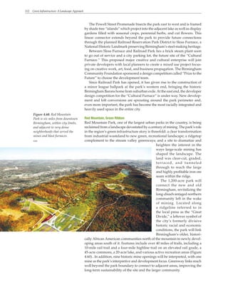 112 Green Infrastructure: A Landscape Approach
The Powell Street Promenade bisects the park east to west and is framed
by shade tree “islands” which project into the adjacent lake as well as display
gardens filled with seasonal crops, perennial herbs, and cut flowers. This
linear connector extends beyond the park to provide future connections
through the planned Railroad Reservation Park District to Sloss Furnace, a
National Historic Landmark preserving Birmingham’s steel-making heritage.
Between Sloss Furnace and Railroad Park lies a brick steam plant soon
to go out of service and a city parking lot, the future site of the “Cultural
Furnace.” This proposed major creative and cultural enterprise will join
private developers with local planners to create a mixed use project focus-
ing on creative work, art, food, and business propagation. The Birmingham
Community Foundation sponsored a design competition called “Prize to the
Future” to choose the development team.
Since Railroad Park has opened, it has given rise to the construction of
a minor league ballpark at the park’s western end, bringing the historic
Birmingham Barons home from suburban exile.At the east end, the developer
design competition for the “Cultural Furnace” is under way. New develop-
ment and loft conversions are sprouting around the park perimeter and,
even more important, the park has become the most racially integrated and
heavily used space in the entire city.
Red Mountain, Green Ribbon
Red Mountain Park, one of the largest urban parks in the country, is being
reclaimed from a landscape devastated by a century of mining. The park’s role
in the region’s green infrastructure story is threefold: a clear transformation
from industrial wasteland to new green, recreational landscape; a ridgetop
complement to the stream valley greenways; and a site to dramatize and
heighten the interest in the
ways large-scale mining has
shaped the landscape. The
land was clear-cut, graded,
terraced, and tunneled
through to reach the large
and highly profitable iron ore
seam within the ridge.
The 1,200-acre park will
connect the new and old
Birmingham, revitalizing the
long-disadvantaged northern
community left in the wake
of mining. Located along
a ridgeline referred to in
the local press as the “Great
Divide,” a leftover symbol of
the city’s formerly divisive
historic racial and economic
conditions, the park will link
Birmingham’s older, histori-
cally African American communities north of the mountain to newly devel-
oping areas south of it. Features include over 40 miles of trails, including a
10-mile rail trail and a four-mile highline trail on an elevated rail grade, a
45-acre commons, a 20-acre lake, and various active recreation areas (Figure
4.60).. In addition, nine historic mine openings will be interpreted, with one
mine as the park’s interpretive and development focus. Greenway links reach
well beyond the park boundary to connect to adjacent areas, improving the
long-term sustainability of the site and the larger community.
Figure 4.60. Red Mountain
Park is six miles from downtown
Birmingham, within city limits,
and adjacent to very dense
neighborhoods that served the
mines and blast furnaces.
WRT
 