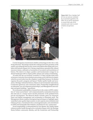 Chapter 4. Case Studies 113
Careful design has transformed a hidden archaeological relic into a vital,
living attraction. The design extends the underground mine geometry to the
surface, providing the basis for the vectors and patterns that shape park circu-
lation and features (Figure 4.61). Strong compositions reposition the cultural
resources (mines, railroads) as focal points of recreation and touchstones of
history. The intent is to shape a positive and transformative image for an
abused landscape both to inspire public interest and catalyze fundraising.
As noted, the site was formerly owned by U.S. Steel, and the entire story
of resource extraction from mining to processing can be told from its slopes,
which lie several miles from the company’s major blast furnaces. Six themes
organize the park’s program and layout: Vitality (public health and recre-
ation), Heritage (industrial history), Renewal (environmental restoration),
Connection (greenway and community links), Partnership (neighborhood
revitalization, new development partnerships), and Management (steward-
ship and green building / operations).
Environmental sustainability is framed first in the context of EPA’s defini-
tion of “mine-scarred land,” and is demonstrated by reclamation from bare
dirt and rock to a mature forest and the protection of the parkland from
private development. The Renewal theme includes plans for long-term
forest and habitat management and reclamation of disturbed areas. The
Management theme employs bioengineering techniques to highlight upper
watershed water-quality improvement, invasive species removal (kudzu and
Chinese privet), a transmission line ecomanagement plan, and commitment
to LEED and Sustainable Sites Initiative standards for new construction.
Social sustainability is demonstrated by four themes: the Vitality theme
enhances public health through active recreation (Figure 4.62), the Heritage
theme bolsters community identity, and the Connection and Partnership
Figure 4.61. Once a haulage trail
for iron ore and now reclaimed
by successional vegetation, the
Mine 10 cut will be repurposed
to connect both sides of the
mountain and create a central
armature of experience.
WRT
 