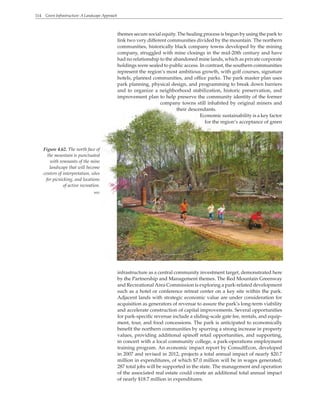 114 Green Infrastructure: A Landscape Approach
themes secure social equity. The healing process is begun by using the park to
link two very different communities divided by the mountain. The northern
communities, historically black company towns developed by the mining
company, struggled with mine closings in the mid-20th century and have
had no relationship to the abandoned mine lands, which as private corporate
holdings were sealed to public access. In contrast, the southern communities
represent the region’s most ambitious growth, with golf courses, signature
hotels, planned communities, and office parks. The park master plan uses
park planning, physical design, and programming to break down barriers
and to organize a neighborhood stabilization, historic preservation, and
improvement plan to help preserve the community identity of the former
company towns still inhabited by original miners and
their descendants.
Economic sustainability is a key factor
for the region’s acceptance of green
infrastructure as a central community investment target, demonstrated here
by the Partnership and Management themes. The Red Mountain Greenway
and Recreational Area Commission is exploring a park-related development
such as a hotel or conference retreat center on a key site within the park.
Adjacent lands with strategic economic value are under consideration for
acquisition as generators of revenue to assure the park’s long-term viability
and accelerate construction of capital improvements. Several opportunities
for park-specific revenue include a sliding-scale gate fee, rentals, and equip-
ment, tour, and food concessions. The park is anticipated to economically
benefit the northern communities by spurring a strong increase in property
values, providing additional spinoff retail opportunities, and supporting,
in concert with a local community college, a park-operations employment
training program. An economic impact report by ConsultEcon, developed
in 2007 and revised in 2012, projects a total annual impact of nearly $20.7
million in expenditures, of which $7.0 million will be in wages generated;
287 total jobs will be supported in the state. The management and operation
of the associated real estate could create an additional total annual impact
of nearly $18.7 million in expenditures.
Figure 4.62. The north face of
the mountain is punctuated
with remnants of the mine
landscape that will become
centers of interpretation, sites
for picnicking, and locations
of active recreation.
WRT
 