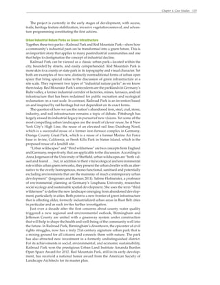 Chapter 4. Case Studies 115
The project is currently in the early stages of development, with access,
trails, heritage feature stabilization, invasive vegetation removal, and adven-
ture programming constituting the first actions.
Urban Industrial Nature Parks as Green Infrastructure
Together, these two parks—Railroad Park and Red Mountain Park—show how
a community’s industrial past can be transformed into a green future. This is
an important story that applies to many postindustrial communities and one
that helps to destigmatize the concept of industrial decline.
Railroad Park can be viewed as a classic urban park—located within the
city, bounded by streets, and easily comprehended. Red Mountain Park is
more akin to a county or state park in its topography and visual character. Yet
both are examples of two new, distinctly nontraditional forms of urban open
space that bring special value to the discussion of green infrastructure at a
site scale. They represent two types of “industrial nature parks” as we know
them today. Red Mountain Park’s antecedents are the parklands in Germany’s
Ruhr valley, a former industrial corridor of factories, mines, furnaces, and rail
infrastructure that has been reclaimed for public recreation and ecological
reclamation on a vast scale. In contrast, Railroad Park is an invention based
on and inspired by rail heritage but not dependent on its exact forms.
The question of how we use the nation’s abandoned iron, steel, coal, stone,
industry, and rail infrastructure remains a topic of debate. Pittsburgh has
largely erased its industrial legacy in pursuit of new visions. Yet some of the
most compelling urban landscapes are the result of clever reuse, be it New
York City’s High Line, the reuse of an elevated rail line; Duisburg Nord,
which is a successful reuse of a former iron furnace complex in Germany;
Orange County Great Park, which is a reuse of a former Marine Air Force
base in Irvine, California; or Fresh Kills Park in Staten Island, which is the
proposed reuse of a landfill site.
“Urban wildscapes” and “third wilderness” are two concepts from England
and Germany, respectively, that are applicable to the discussion.According to
Anna Jorgenson of the University of Sheffield, urban wildscapes are “both val-
ued and feared . . . but, in addition to their vital ecological and environmental
role within urban green networks, they present the urban dweller with an alter-
native to the overly homogenous, mono-functional, sanitised and potentially
excluding environments that are the mainstay of much contemporary urban
development” (Jorgensen and Keenan 2011). Sabine Hofmeister, a professor
of environmental planning at Germany’s Leuphana University, researches
social ecology and sustainable spatial development. She uses the term “third
wilderness” to define the new landscape emerging from abandoned develop-
ment, particularly in cities. Both point to a new frontier of green infrastructure
that is affecting older, formerly industrialized urban areas in Rust Belt cities
in particular and as such invites further investigation.
Just over a decade after the first concerns about county water quality
triggered a new regional and environmental outlook, Birmingham and
Jefferson County are united with a greenway system under construction
that will help to shape the health and well-being of the community well into
the future. In Railroad Park, Birmingham’s downtown, the epicenter of civil
rights struggles, now has a truly 21st-century signature urban park that is
a mixing ground for all citizens and connects them with nature. The park
has also attracted new investment in a formerly undistinguished district.
For its achievements in social, environmental, and economic sustainability,
Railroad Park won the prestigious Urban Land Institute Amanda Burden
Open Space Award for 2012. Red Mountain Park, still in its early develop-
ment, has received a national honor award from the American Society of
Landscape Architects for its master plan.
 
