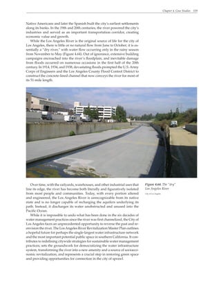 Chapter 4. Case Studies 119
Native Americans and later the Spanish built the city’s earliest settlements
along its banks. In the 19th and 20th centuries, the river powered the city’s
industries and served as an important transportation corridor, creating
economic value and growth.
While the Los Angeles River is the original source of life for the city of
Los Angeles, there is little or no natural flow from June to October; it is es-
sentially a “dry river,” with water flow occurring only in the rainy season
from November to May (Figure 4.64). Out of ignorance, extensive building
campaigns encroached into the river’s floodplain, and inevitable damage
from floods occurred on numerous occasions in the first half of the 20th
century. In 1914, 1934, and 1938, devastating floods prompted the U.S.Army
Corps of Engineers and the Los Angeles County Flood Control District to
construct the concrete-lined channel that now conveys the river for most of
its 51-mile length.
Over time, with the railyards, warehouses, and other industrial uses that
line its edge, the river has become both literally and figuratively isolated
from most people and communities. Today, with every portion altered
and engineered, the Los Angeles River is unrecognizable from its native
state and is no longer capable of recharging the aquifers underlying its
path. Instead, it discharges its water unobstructed and unused into the
Pacific Ocean.
While it is impossible to undo what has been done in the six decades of
water management practices since the river was first channelized, the City of
Los Angeles faces an unprecedented opportunity to reverse the past and re-
envision the river. The LosAngeles River Revitalization Master Plan outlines
a hopeful future for perhaps the single-largest water infrastructure network
and the most important potential public space in southern California. It con-
tributes to redefining citywide strategies for sustainable water management
practices; sets the groundwork for democratizing the water infrastructure
system, transforming the river into a new amenity and a source of socioeco-
nomic revitalization; and represents a crucial step in restoring green space
and providing opportunities for connection in the city of sprawl.
Figure 4.64. The “dry”
Los Angeles River
City of Los Angeles
 