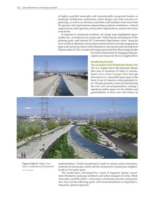 122 Green Infrastructure: A Landscape Approach
of highly qualified nationally and internationally recognized leaders in
landscape architecture, architecture, urban design, and water-resource en-
gineering, as well as an advisory committee with members from more than
30 agencies and organizations representing academic institutions, cultural
organizations, state agencies, preservation organizations, and private-sector
economists.
In response to community feedback, the design team highlighted oppor-
tunities for a revitalized river master plan. Following the development of the
planning goals, staff selected 20 “Community Opportunity Areas” along the
river corridor to illustrate various improvement scenarios at scales ranging from
large-scale mixed use district redevelopment to site-specific park development
(Figures 4.66a–b). The concepts and images generated from these design studies
have been instrumental in changing public per-
ception and visions for the Los Angeles River.
Recalibrating the River:
The Los Angeles River Revitalization Master Plan
The Los Angeles River Revitalization Master
Plan aims to transform 32 miles of concrete-
lined river—from Canoga Park through
downtown LA—into public green space in the
heart of one of America’s most populated cit-
ies. The plan presents a vision for transforming
the river over several generations, creating a
significant public legacy for the children and
grandchildren of those who will witness its
implementation. A bold commitment is made to natural system restoration,
treatment of stormwater runoff, and the reconnection of park-poor neighbor-
hoods to river green space.
The master plan—developed by a team of engineers (prime consul-
tants Tetratech), landscape architects and urban designers (Civitas, Wenk
Associates, and Mia Lehrer +Associates), community activists, and special-
ists—lays out the following goals with recommendations to implement a
long-term, phased approach.
Figures 4.66a–b. Today’s river
and a visualization of its potential
City of Los Angeles
 