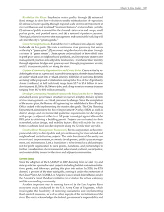 Chapter 4. Case Studies 123
Revitalize the River. Emphasize water quality through (1) enhanced
flood storage, to slow flow velocities to enable reintroduction of vegetation;
(2) enhanced water quality, through regional-scale stormwater treatment at
river confluences and localized “treatment terraces” at storm drain outfalls;
(3) enhanced public access within the channel via terraces and ramps, small
pocket parks, and ponded areas; and (4) a restored riparian ecosystem.
These guidelines for stormwater management and sustainable building will
advance the city’s “green agenda.”
Green the Neighborhoods. Extend the river’s influence into adjacent neigh-
borhoods via five goals: (1) create a continuous river greenway that serves
as the city’s “green spine”; (2) reconnect neighborhoods to the river through
a system of “green streets”; (3) recapture underutilized or brownfield sites
in park-poor areas as neighborhood parkland, and incorporate stormwater
management practices into all public landscapes; (4) enhance river identity
through signature bridges and gateways and through programmed events;
and (5) incorporate public art along the river.
Capture Community Opportunities and Create Value. Create value by re-
defining the river as a green and accessible open space, thereby transforming
an undervalued asset into a valued amenity. Estimates of economic benefits
accruing to the proposed revitalization concepts for five of the Opportunity
Areas (combined, at full build-out) range from $2.7 to $5.4 billion in new
development, 11,000 to 18,000 new jobs, and a long-term tax-revenue increase
ranging from $47 to $81 million annually.
Develop Community Planning Frameworks Based on the River. Propose
and adopt a new governance structure to oversee a highly divided system
of river management—a critical precursor to change. Since the completion
of the master plan, the Bureau of Engineering has established a River Project
Office tasked with implementing the master plan goals. The City Planning
Department administers the River Improvement Overlay (RIO), as well as
district design and environmental guideline requirements for developers
with property adjacent to the river. All projects must get approval from the
RIO prior to obtaining a building permit. Projects are evaluated for their
watershed, urban design, and mobility factors. This will enable the city to
better coordinate land-use development along the 32-mile river corridor.
Create a River Management Framework. Form a corporation as the entre-
preneurial entity to direct public and private financing for river-related and
neighborhood revitalization projects. The main functions of this entity are
river-related improvements, economic development, public space manage-
ment, and maintenance. Last, a foundation is to be formed as a philanthropic
not-for-profit organization to seek grants, donations, and partnerships to
further consideration of environmental, educational, cultural, social justice,
and sustainability issues for the river and adjacent communities.
Current Status
Since the adoption of the LARRMP in 2007, funding from several city and
state grants has spurred several projects including habitat restoration initia-
tives, parks, and bikeways, putting this plan into action. In 2010, the EPA
deemed a portion of the river navigable, putting it under the protection of
the Clean Water Act. In 2011, Los Angeles was awarded federal funds under
the America’s Great Outdoors initiative to revitalize the urban waterway
and its surrounding community.
Another important step in moving forward is the Los Angeles River
ecosystem study conducted by the U.S. Army Corp of Engineers, which
investigates the feasibility of restoring ecosystems and implementing
flood-control measures, as well as other aspects of the revitalization of the
river. The study acknowledges the federal government’s responsibility and
 