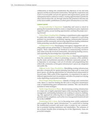 124 Green Infrastructure: A Landscape Approach
collaboration in taking into consideration the objectives of city and state
agencies and the environmental communities. Through the cooperation and
work of several public and private agencies and organizations, grants and
subsequent projects continue to surface, creating opportunities to positively
affect and reconnect the city through what has the potential to become one
of the most notable contributions of urban green infrastructure in our time.
Lessons Learned
Strong Leadership Is Important. Leadership and vision is critical in
gaining the momentum needed to create a comprehensive plan, implement
supportive policy, secure funding opportunities, and keep the project mov-
ing forward.
Policy Plays a Guiding Role. Creating a comprehensive plan supported
by policy that articulates a strategic approach is imperative in providing
guidance for practitioners, facilitating ongoing communication between
partners and the community, and securing support from funding institutions
while promoting cost-effective green infrastructure practices.
Collaboration Is Key. Encouraging cross-agency engagement and cre-
ating public-private partnerships is instrumental in executing successful
projects. These collaborations are beneficial in communicating incentives
and values across the involved communities, diversifying funding sources,
and expanding the knowledge base of possible solutions.
Community Engagement Is Required for Success. Ensuring participation
from the community is critical in promoting awareness while establish-
ing the needs and preferred outcomes of different community groups. It
is imperative to encourage a rich set of activities and programming that
reflects the community so that green infrastructure’s spaces are integrated
into public life.
Different Scales Open Possibilities. Retrofitting existing infrastructure
provides a framework for spatial planning from large-scale to more local
green spaces, all offering opportunities for infrastructural enhancement at
several scales. With a plan of this magnitude, it is important to be open to
different opportunities and circumstances and allow for projects at varying
scales depending on presented conditions.
Don’t Forget about Maintenance. Outside of design and construction
costs, there is a need for funding the life-cycle or long-term maintenance
costs of implementing green infrastructure solutions. This cost should be
included in initial strategies.
Tackle Large Projects in Phases. Re-envisioning existing infrastructure
in a major city or highly populated region while ensuring that regulatory,
management, and funding institutions are working in concert is challeng-
ing. One approach for achieving this is to implement a phasing plan and
groundwork for completion, such as the river management framework laid
out in the LARRMP.
Terminology Tells a Story. As it is becoming more widely understood
and accepted, the term “green infrastructure” is a useful tool in framing
the multifaceted economic and social value it creates for our communi-
ties to potential funding institutions and stakeholders. The estimates of
the economic benefits from revitalizing five of the Opportunity Areas are
powerful examples.
—Mia Lehrer
 