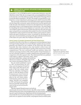 Chapter 4. Case Studies 125
LOUISVILLE METRO, KENTUCKY: APPLICATION OF GREEN INFRASTRUCTURE
FROM REGION TO SITE
s
Figure 4.67. A sketch from
Frederick Law Olmsted’s master
plan for Louisville’s park system
Courtesy of Olmsted Parks Conservancy
Louisville is a city of 253,000 located in northwestern Kentucky along the
Ohio River. In the 1990s, the city merged with surrounding Jefferson County
to become the Louisville–Jefferson County Metropolitan Planning District
(Louisville Metro), population 1,307,000. This merger was preceded by a com-
bined city-county comprehensive planning process called Cornerstone 2020.
This case study examines how Louisville and its metro region has planned
and developed the community’s green infrastructure from the regional scale
to the site scale. The intention is to show how the alignment of vision, policy,
and projects leads to well-integrated green infrastructure. The study begins
by describing the historical development of Louisville’s park system, the
core of Metro’s green infrastructure. It then describes how the park and open
space and greenways master plans that resulted from the Cornerstone 2020
comprehensive plan expand on Louisville’s historic park system to create a
metrowide green infrastructure system. It concludes by describing the key
open space recommendations, focusing on the green infrastructural features
of the major new park called The Parklands of Floyds Fork.
Historic Context of Louisville’s Development and Green Infrastructure
Founded at the Falls of the Ohio as a trading post and transshipment depot
for barges trading along the river, Louisville grew quickly into an economic
generator and magnet for new residents. In the mid-to-late 19th century,
Louisville, like many American cities, had reached a critical mass and
looked to public parks to both improve quality of life and increase economic
competitiveness. The city’s newfound wealth and ambition, along with
America’s growing awareness of the cultural quality of major European cit-
ies, led Louisville’s leaders to consider competiveness and quality of life in
comparison with other regional cities. They determined that new parkland
could improve adjacent real-estate values, attract
and retain skilled labor, and provide health ben-
efits for local citizens, setting the stage for the
city’s future development (Wiser n.d.).
The city leaders published a report
in 1887 recommending the pur-
chase and development of land for
three major parks that became the
pride of the city’s public realm:
Shawnee, Cherokee, and Iroquois
parks. In 1891 the Board of Parks
Commissioners hired Frederick
Law Olmsted to prepare a master
plan for the city’s park system,
with the three parks as the foun-
dation. The plan was completed
in 1897 and became the guiding
force in Louisville’s park develop-
ment for the next several decades
(Figure 4.67).
AftertheoriginalOlmstedsystemwasbuiltout,
several park movements that evolved in the 20th century further
influenced the park system and strengthened the city and surround-
ing area’s green infrastructure. Beginning with the recreational park
movement, the focus of park development was reoriented from large pastoral
parks and civic squares to active facility- and program-based recreation parks
 