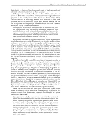 Chapter 2. Landscape Planning, Design, and Green Infrastructure 9
basis for the evaluation of development alternatives, leading to preferred
alternatives that reduce impacts on those resources.
McHarg’s work was further advanced by Anne Whiston Spirn, his suc-
cessor as chair of the University of Pennsylvania’s landscape architecture
program, in The Granite Garden: Urban Nature and Human Design (1984).
This book focused on the ecology of urban areas: the matrix of noise, dust,
pollution, insolation, stormwater runoff, wind, wildlife, and the like that
can be mitigated and improved via urban landscapes. The book’s opening
paragraph sets the ethical basis for design:
Nature pervades the city, forging bonds between the city and the air, earth, water,
and living organisms within and around it. In themselves, the forces of nature
are neither benign nor hostile to humankind. Acknowledged and harnessed, they
represent a powerful resource for shaping a beneficial urban habitat; ignored or
subverted, they magnify problems that have plagued cities for centuries, such as
floods and landslides, poisoned air and water. (Spirn 1984, xi)
The impetus to reintegrate nature into patterns of human settlement has
acquired greater urgency today. This stems in part from the need to mitigate
and adapt to the effects of climate change by establishing more energy-
efficient mobility systems and creating resilient cushions against trends
such as increased heat, drought, flooding, and sea level rise. Moreover,
such reintegration can promote sustainability by abetting increases in the
density of urban settlements. While denser settlements can help conserve
energy (in part by facilitating the use of public transportation, bicycling,
and walking as alternatives to automobiles), they also heighten the need
for greenery and opportunities for outdoor recreation as development
catalysts.
These forces have led to a search for new, integrative modes of practice in
which planning and design concerns overlap and disciplinary boundaries
become blurred. A prime example is landscape urbanism, which positions
landscape as the foundation for urban design on all scales, from the macro
(e.g., floodways, greenways, and parks) to the micro (e.g., the pattern and
character of blocks, streets, and public spaces). In this approach, buildings
integrate landscape features such as vegetated walls and roofs as part of a
systems approach to conserving energy, sequestering carbon, moderating
microclimates, and absorbing stormwater runoff. Other similar approaches
that favor integration of natural processes with the built environment include
sustainable urbanism (Farr 2007); ecological urbanism (associated with the
Harvard Graduate School of Design; see Mostafavi and Doherty 2010); and
biourbanism, which “focuses on the urban organism, considering it as a
hypercomplex system, according to its internal and external dynamics and
their mutual interactions” (www.biourbanism.org/biourbanism).
At the city and regional scales, open space planning has gained promi-
nence in recent decades as a means to protect natural, agricultural, and
other open lands from development pressures. The following is a typical
definition of open space:
Open space may be defined as an area of land or water that either remains in its
natural state or is used for agriculture, free from intensive development for resi-
dential, commercial, industrial or institutional use. Open space can be publicly
or privately owned. It includes agricultural and forest land, undeveloped coastal
and estuarine lands, undeveloped scenic lands, public parks and preserves. It
also includes water bodies such as lakes and bays. The definition of open space
depends on the context. In a big city, a vacant lot or a small marsh can be open
space. A small park or a narrow corridor for walking or bicycling is open space,
though it may be surrounded by developed areas. Cultural and historic resources
are part of the heritage of New York State and are often protected along with open
space. (New York 2009)
 