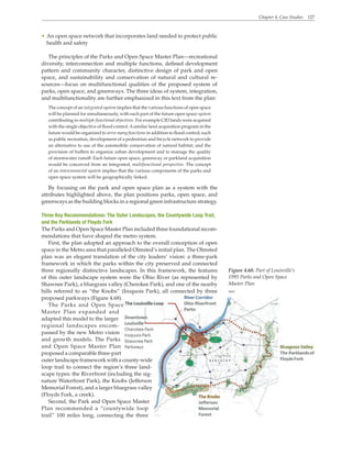 Chapter 4. Case Studies 127
Figure 4.68. Part of Louisville’s
1995 Parks and Open Space
Master Plan
WRT
• An open space network that incorporates land needed to protect public
health and safety
The principles of the Parks and Open Space Master Plan—recreational
diversity, interconnection and multiple functions, defined development
pattern and community character, distinctive design of park and open
space, and sustainability and conservation of natural and cultural re-
sources—focus on multifunctional qualities of the proposed system of
parks, open space, and greenways. The three ideas of system, integration,
and multifunctionality are further emphasized in this text from the plan:
The concept of an integrated system implies that the various functions of open space
will be planned for simultaneously, with each part of the future open space system
contributing to multiple functional objectives. For example CID lands were acquired
with the single objective of flood control.Asimilar land acquisition program in the
future would be organized to serve many functions in addition to flood control, such
as public recreation, development of a pedestrian and bicycle network to provide
an alternative to use of the automobile conservation of natural habitat, and the
provision of buffers to organize urban development and to manage the quality
of stormwater runoff. Each future open space, greenway or parkland acquisition
would be conceived from an integrated, multifunctional perspective. The concept
of an interconnected system implies that the various components of the parks and
open space system will be geographically linked.
By focusing on the park and open space plan as a system with the
attributes highlighted above, the plan positions parks, open space, and
greenways as the building blocks in a regional green infrastructure strategy.
Three Key Recommendations: The Outer Landscapes, the Countywide Loop Trail,
and the Parklands of Floyds Fork
The Parks and Open Space Master Plan included three foundational recom-
mendations that have shaped the metro system.
First, the plan adopted an approach to the overall conception of open
space in the Metro area that paralleled Olmsted’s initial plan. The Olmsted
plan was an elegant translation of the city leaders’ vision: a three-park
framework in which the parks within the city preserved and connected
three regionally distinctive landscapes. In this framework, the features
of this outer landscape system were the Ohio River (as represented by
Shawnee Park), a bluegrass valley (Cherokee Park), and one of the nearby
hills referred to as “the Knobs” (Iroquois Park), all connected by three
proposed parkways (Figure 4.68).
The Parks and Open Space
Master Plan expanded and
adapted this model to the larger
regional landscapes encom-
passed by the new Metro vision
and growth models. The Parks
and Open Space Master Plan
proposed a comparable three-part
outer landscape framework with a county-wide
loop trail to connect the region’s three land-
scape types: the Riverfront (including the sig-
nature Waterfront Park), the Knobs (Jefferson
Memorial Forest), and a larger bluegrass valley
(Floyds Fork, a creek).
Second, the Park and Open Space Master
Plan recommended a “countywide loop
trail” 100 miles long, connecting the three
 