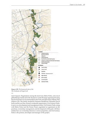 Chapter 4. Case Studies 129
ment impacts. Negotiations among the land trust, Metro Parks, and a local
philanthropic family led to the decision to create the large regional park along
Floyds Fork that was recommended in the Park and Open Space Master Plan
(Figure 4.70). The family, headed by Humana Healthcare cofounder David
Jones and his son Dan, formed a nonprofit organization, 21st Century Parks,
to serve as a development and management entity. 21st Century Parks, along
with Metro Parks and the Future Fund, negotiated an agreement on the
purchase, ownership, management, and development of the park. All three
entities have an ownership interest in various properties, and 21st Century
Parks is the primary developer and manager of the project.
Figure 4.70. The framework plan of the
The Parklands of Floyds Fork
WRT
 