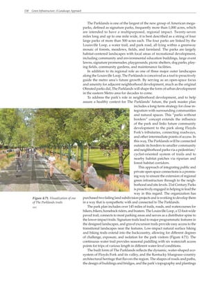 130 Green Infrastructure: A Landscape Approach
The Parklands is one of the largest of the new group of American mega-
parks, defined as signature parks, frequently more than 1,000 acres, which
are intended to have a multipurposed, regional impact. Twenty-seven
miles long and up to one mile wide, it is best described as a string of four
large parks of more than 500 acres each. The four parks are linked by the
Louisville Loop, a water trail, and park road, all lying within a greenway
mosaic of forests, meadows, fields, and farmland. The parks are largely
habitat-centered landscapes with focal areas of recreational development,
including community and environmental education buildings, large event
lawns, signature promenades, playgrounds, picnic shelters, dog parks, play-
ing fields, community gardens, and maintenance facilities.
In addition to its regional role as one of three major outer landscapes
along the Louisville Loop, The Parklands is conceived as a tool to proactively
guide the metro area’s future growth. By serving as an open-space focus
and amenity for adjacent neighborhood development, much as the original
Olmsted parks did, The Parklands will shape the form of urban development
in the eastern Metro area for decades to come.
To address the park’s role in neighborhood development, and to help
assure a healthy context for The Parklands’ future, the park master plan
includes a long-term strategy for close in-
tegration with surrounding communities
and natural spaces. This “parks without
borders” concept extends the influence
of the park and links future community
development to the park along Floyds
Fork’s tributaries, connecting roadways,
and other intermediate points of access. In
this way, The Parklands will be connected
outside its borders to smaller community
and neighborhood parks via a pedestrian/
cyclist-oriented system of trails and to
nearby habitat patches via riparian and
forest habitat corridors.
This approach of integrating public and
private open space connections is a promis-
ing way to ensure the extension of regional
green infrastructure through to the neigh-
borhood and site levels. 21st Century Parks
isproactivelyengagedinhelpingtoleadthe
way in this regard. The organization has
purchased two failing land subdivision projects and is working to develop them
in a way that is sympathetic with and connected to The Parklands.
The park plan includes over 145 miles of trails, roads, and watercourses for
hikers,bikers,horsebackriders,andboaters.TheLouisvilleLoop,a12-foot-wide
paved trail, connects to most parking areas and serves as a distributor spine to
the lower-impact trails. Signature trails lead to major programmatic features in
the designed landscapes, and gravel excursion trails provide easy access to the
transitional landscapes near the features. Low-impact natural surface hiking
and biking trails extend into the backcountry, allowing for different degrees
of challenge, exposure, and isolation for the park visitors (Figure 4.71). The
continuous water trail provides seasonal paddling with six watercraft access
points for trips of various length in different water-level conditions.
The built form of The Parklands reflects the dynamic, water-shaped eco-
system of Floyds Fork and its valley, and the Kentucky bluegrass–country
architectural heritage that flavors the region. The shapes of roads and paths,
the design of buildings and bridges, and the park’s topography and plantings
Figure 4.71. Visualization of one
of The Parklands trails
WRT
 