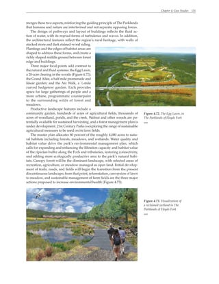 Chapter 4. Case Studies 131
merges these two aspects, reinforcing the guiding principle of The Parklands
that humans and nature are intertwined and not separate opposing forces.
The design of pathways and layout of buildings reflects the fluid ac-
tion of water, with its myriad forms of turbulence and waves. In addition,
the architectural features reflect the region’s rural heritage, with walls of
stacked stone and dark stained-wood siding.
Plantings and the edges of habitat areas are
shaped to address these forms, and create a
richly shaped middle ground between forest
edge and buildings.
Three major focal points add contrast to
the natural and fluid systems: the Egg Lawn,
a 20-acre clearing in the woods (Figure 4.72);
the Grand Allee, a half-mile promenade and
linear garden; and the Arc Walk, a 1
⁄3-mile
curved hedgerow garden. Each provides
space for large gatherings of people and a
more urbane, programmatic counterpoint
to the surrounding wilds of forest and
meadows.
Productive landscape features include a
community garden, hundreds of acres of agricultural fields, thousands of
acres of woodland, ponds, and the creek. Walnut and other woods are po-
tentially available for sustained harvesting, and a forest management plan is
under development. 21st Century Parks is exploring the range of sustainable
agricultural measures to be used on its farm fields.
The master plan allocates 80 percent of the roughly 4,000 acres to natu-
ral habitats including forests, meadows, and wetlands. Water quality and
habitat value drive the park’s environmental management plan, which
calls for expanding and enhancing the filtration capacity and habitat value
of the riparian buffer along the Fork and tributaries, restoring connectivity,
and adding more ecologically productive area to the park’s natural habi-
tats. Canopy forest will be the dominant landscape, with selected areas of
recreation, agriculture, or meadow managed as open land. Initial develop-
ment of trails, roads, and fields will begin the transition from the present
discontinuous landscape; from that point, reforestation, conversion of lawn
to meadow, and sustainable management of farm fields are the three major
actions proposed to increase environmental health (Figure 4.73).
Figure 4.72. The Egg Lawn, in
The Parklands of Floyds Fork
WRT
Figure 4.73. Visualization of
a reclaimed wetland in The
Parklands of Floyds Fork
WRT
 