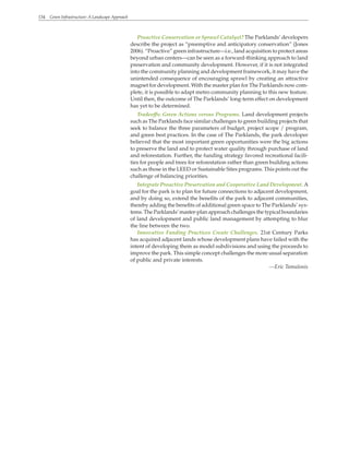 134 Green Infrastructure: A Landscape Approach
Proactive Conservation or Sprawl Catalyst? The Parklands’ developers
describe the project as “preemptive and anticipatory conservation” (Jones
2006). “Proactive” green infrastructure—i.e., land acquisition to protect areas
beyond urban centers—can be seen as a forward-thinking approach to land
preservation and community development. However, if it is not integrated
into the community planning and development framework, it may have the
unintended consequence of encouraging sprawl by creating an attractive
magnet for development. With the master plan for The Parklands now com-
plete, it is possible to adapt metro community planning to this new feature.
Until then, the outcome of The Parklands’ long-term effect on development
has yet to be determined.
Tradeoffs: Green Actions versus Programs. Land development projects
such as The Parklands face similar challenges to green building projects that
seek to balance the three parameters of budget, project scope / program,
and green best practices. In the case of The Parklands, the park developer
believed that the most important green opportunities were the big actions
to preserve the land and to protect water quality through purchase of land
and reforestation. Further, the funding strategy favored recreational facili-
ties for people and trees for reforestation rather than green building actions
such as those in the LEED or Sustainable Sites programs. This points out the
challenge of balancing priorities.
Integrate Proactive Preservation and Cooperative Land Development. A
goal for the park is to plan for future connections to adjacent development,
and by doing so, extend the benefits of the park to adjacent communities,
thereby adding the benefits of additional green space to The Parklands’ sys-
tems. The Parklands’ master-plan approach challenges the typical boundaries
of land development and public land management by attempting to blur
the line between the two.
Innovative Funding Practices Create Challenges. 21st Century Parks
has acquired adjacent lands whose development plans have failed with the
intent of developing them as model subdivisions and using the proceeds to
improve the park. This simple concept challenges the more usual separation
of public and private interests.
—Eric Tamulonis
 