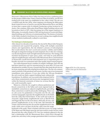 Chapter 4. Case Studies 135
MENOMONEE VALLEY PARK AND REDEVELOPMENT, MILWAUKEE
s
Wisconsin’s Menomonee River Valley has long served as a gathering place
for the people of Milwaukee. NativeAmerican tribes lived there, and the first
trading post in the state was established on the valley’s bluff. The site was
a wetland until the late 1870s, when engineers developing the Milwaukee
Road created 60 acres of land by moving the Menomonee River and filling
in more than a square mile of wetlands, producing a prime location for in-
dustry. One company, Milwaukee Road Shops, began building railcars and
locomotives there in 1879. After becoming one of the largest employers in
Milwaukee, it eventually closed in 1985, leaving dozens of vacant and dilapi-
dated buildings and 140 acres of contaminated land. The demise of industry
in the Valley resulted in hard times for several working-class neighborhoods
whose residents traditionally walked to work there.
The Challenges to Redevelopment
After almost two decades of inactivity, the city, led by Mayor John Norquist,
condemned and acquired the property. Along with multiple committed
citizens and organizations, the city initiated a process of redevelopment
that would enhance the area’s social and economic viability and livability
through an integrated strategy for redevelopment. Key to the city’s strategy
was the development of job-rich light industrial businesses. The strategy also
included development of open space, parks, and trails for park-deficient
adjacent neighborhoods; restoration of the Menomonee River; and treatment
of stormwater runoff from the redevelopment area as important parts of a
broader citywide river restoration and water-quality improvement program.
Any redevelopment faced a number of complex challenges. Since the site
had been intensively used for manufacturing for more than 125 years and
abandoned for another 20 years, it posed risks that often keep the private sec-
tor from acquiring and redeveloping brownfield sites. The site was contami-
nated, primarily with petroleum and arsenic, but the costs of environmental
remediation were unknown. It was also within the 100-year floodplain;
the soil would not likely support building loads without pile
foundations. In addition, any successful redevelopment had to
solve these contamination and stormwater management issues
within the financial constraints of future tax revenue that the
city could reasonably expect.
Moreover, while the city sought to enhance pedestrian and
bicycle connectivity to the Valley and create regional trails to
reestablish connections to adjacent neighborhoods, providing
these connections would be physically challenging. There was
no safe access for pedestrians or bicyclists into the site, and
extreme topography separates the neighborhoods on the bluffs
from the valley floor 60 feet below. To the north and south are
close-knit, single-family neighborhoods such as Merrill Park
and Piggsville that are the most dense, ethnically diverse, and
poorest neighborhoods of any in the state. But Interstate 94
creates a barrier between the site and the neighborhoods to the
north, while active rail lines divide the valley from the neigh-
borhoods to the south. There is limited vehicular access; two large viaducts
(27th Street and 35th Street) span the site from north to south, but few roads
descend into the valley (Figure 4.75). Very few residents adjacent to the site
had a relationship with the Menomonee River, which flows through the
project site, and many in the younger generations didn’t even know it existed.
Figure 4.75. One of the imposing
viaducts that span the Menomonee
Valley
Wenk Associates
 