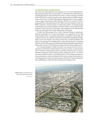 136 Green Infrastructure: A Landscape Approach
An Integrated Strategy for Redevelopment
The vision for redevelopment was created over several years through mul-
tiple planning efforts that valued public involvement and collaboration in
charting the project’s direction from the outset. Aseries of design charrettes
held in 1999 were central among the many opportunities for public engage-
ment, which have continued throughout implementation of the project’s
various stages. Menomonee Valley Partners (MVP) was created in 1999 to
guide public-private partnerships in the Valley and redevelopment of the site.
MVP comprises a diverse group of community partners, including design
professionals, government agencies, business leaders, and nonprofit orga-
nizations whose mission is to promote redevelopment of the Menomonee
Valley for the benefit of the entire Milwaukee community.
In 2002, the Menomonee River Valley National Design Competition:
Natural Landscapes for Living Communities was organized by the 16th
Street Health Center, a nonprofit organization committed to the health and
wellness of inner-city residents. The center reasoned that if residents had jobs,
better access to recreation, and cleaner water, they would be healthier. The
effort was supported by multiple public and nonprofit agencies, including
MVP, the City of Milwaukee, the Milwaukee Metropolitan Sewerage District,
Milwaukee County, and the Wisconsin Department of Natural Resources.
The winning design by Wenk Associates was selected because of its in-
tegration of elements for redevelopment to meet economic, environmental,
and community enhancement goals—including restoring native species,
filtering stormwater runoff, and providing community access—as well as
recreation, habitat creation, and aesthetic goals. That strategy introduced a
framework plan of roads, development sites, and a surface stormwater sys-
tem integrated into parks and open spaces at the heart of the development,
thus establishing a multifunctional infrastructure (Figure 4.76).
Figure 4.76. A visualization of
the overall Menomonee plan
Wenk Associates
 